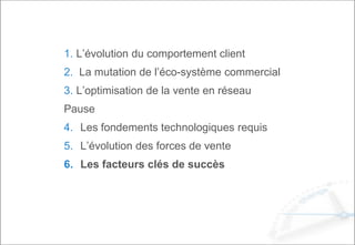 1. L’évolution du comportement client
2. La mutation de l’éco-système commercial
3. L’optimisation de la vente en réseau
Pause
4. Les fondements technologiques requis
5. L’évolution des forces de vente
6. Les facteurs clés de succès
 