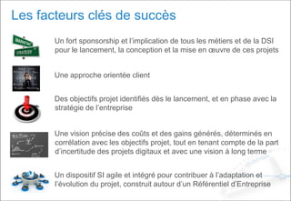 Les facteurs clés de succès
Un fort sponsorship et l’implication de tous les métiers et de la DSI
pour le lancement, la conception et la mise en œuvre de ces projets
Une approche orientée client
Des objectifs projet identifiés dès le lancement, et en phase avec la
stratégie de l’entreprise
Une vision précise des coûts et des gains générés, déterminés en
corrélation avec les objectifs projet, tout en tenant compte de la part
d’incertitude des projets digitaux et avec une vision à long terme
Un dispositif SI agile et intégré pour contribuer à l’adaptation et
l’évolution du projet, construit autour d’un Référentiel d’Entreprise
 