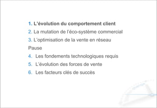 1. L’évolution du comportement client
2. La mutation de l’éco-système commercial
3. L’optimisation de la vente en réseau
Pause
4. Les fondements technologiques requis
5. L’évolution des forces de vente
6. Les facteurs clés de succès
 