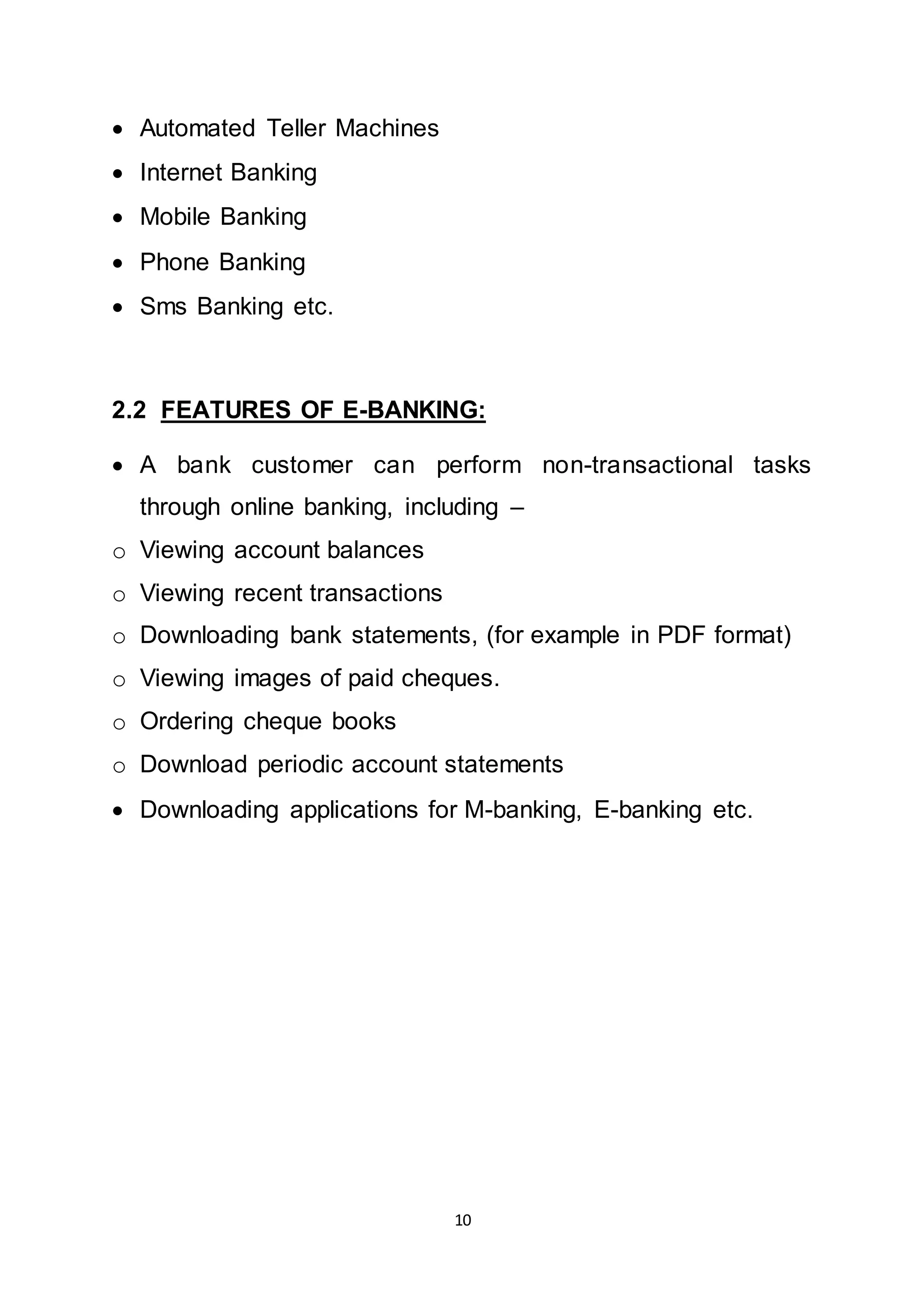 10
 Automated Teller Machines
 Internet Banking
 Mobile Banking
 Phone Banking
 Sms Banking etc.
2.2 FEATURES OF E-BANKING:
 A bank customer can perform non-transactional tasks
through online banking, including –
o Viewing account balances
o Viewing recent transactions
o Downloading bank statements, (for example in PDF format)
o Viewing images of paid cheques.
o Ordering cheque books
o Download periodic account statements
 Downloading applications for M-banking, E-banking etc.
 