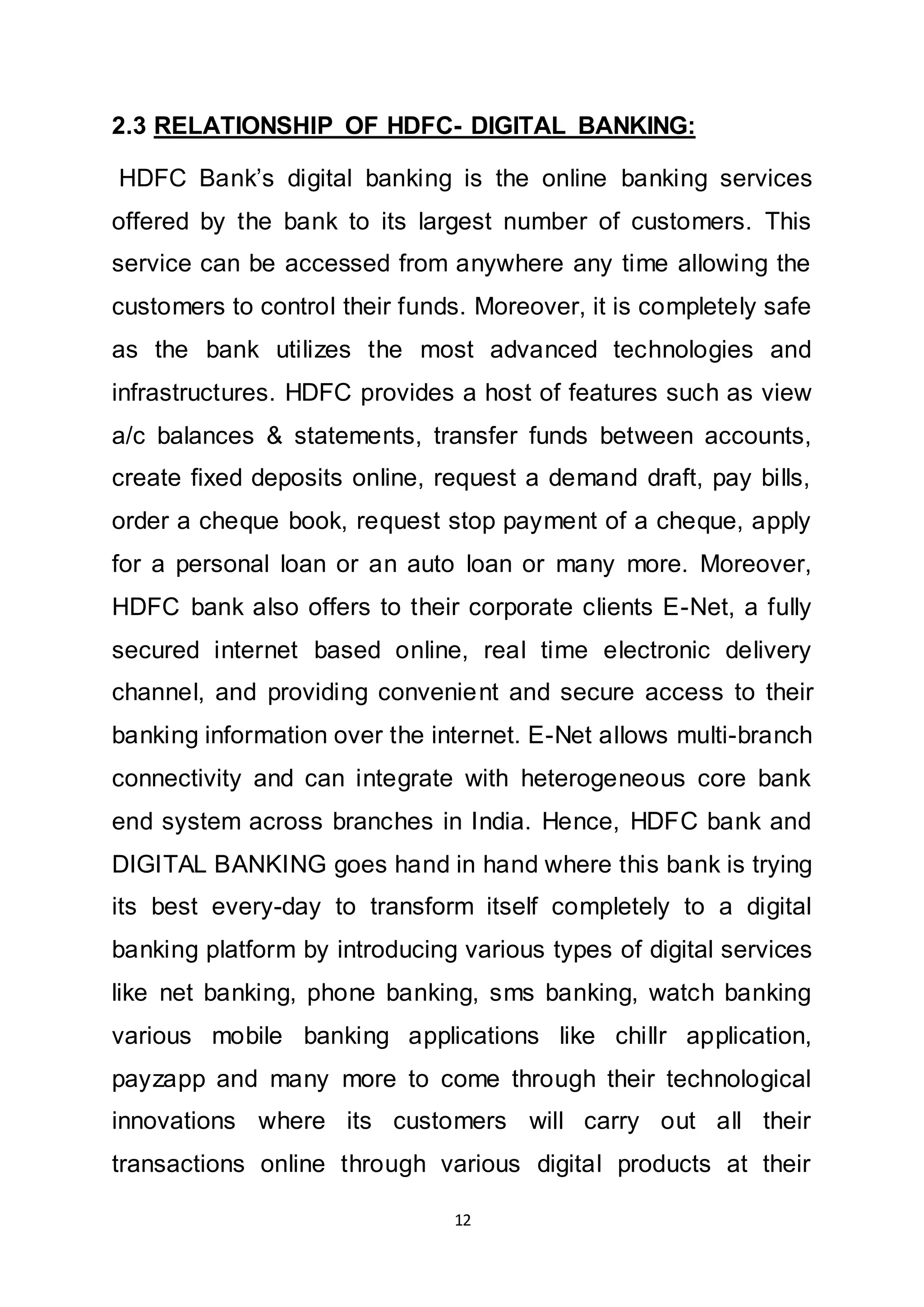 12
2.3 RELATIONSHIP OF HDFC- DIGITAL BANKING:
HDFC Bank’s digital banking is the online banking services
offered by the bank to its largest number of customers. This
service can be accessed from anywhere any time allowing the
customers to control their funds. Moreover, it is completely safe
as the bank utilizes the most advanced technologies and
infrastructures. HDFC provides a host of features such as view
a/c balances & statements, transfer funds between accounts,
create fixed deposits online, request a demand draft, pay bills,
order a cheque book, request stop payment of a cheque, apply
for a personal loan or an auto loan or many more. Moreover,
HDFC bank also offers to their corporate clients E-Net, a fully
secured internet based online, real time electronic delivery
channel, and providing convenient and secure access to their
banking information over the internet. E-Net allows multi-branch
connectivity and can integrate with heterogeneous core bank
end system across branches in India. Hence, HDFC bank and
DIGITAL BANKING goes hand in hand where this bank is trying
its best every-day to transform itself completely to a digital
banking platform by introducing various types of digital services
like net banking, phone banking, sms banking, watch banking
various mobile banking applications like chillr application,
payzapp and many more to come through their technological
innovations where its customers will carry out all their
transactions online through various digital products at their
 