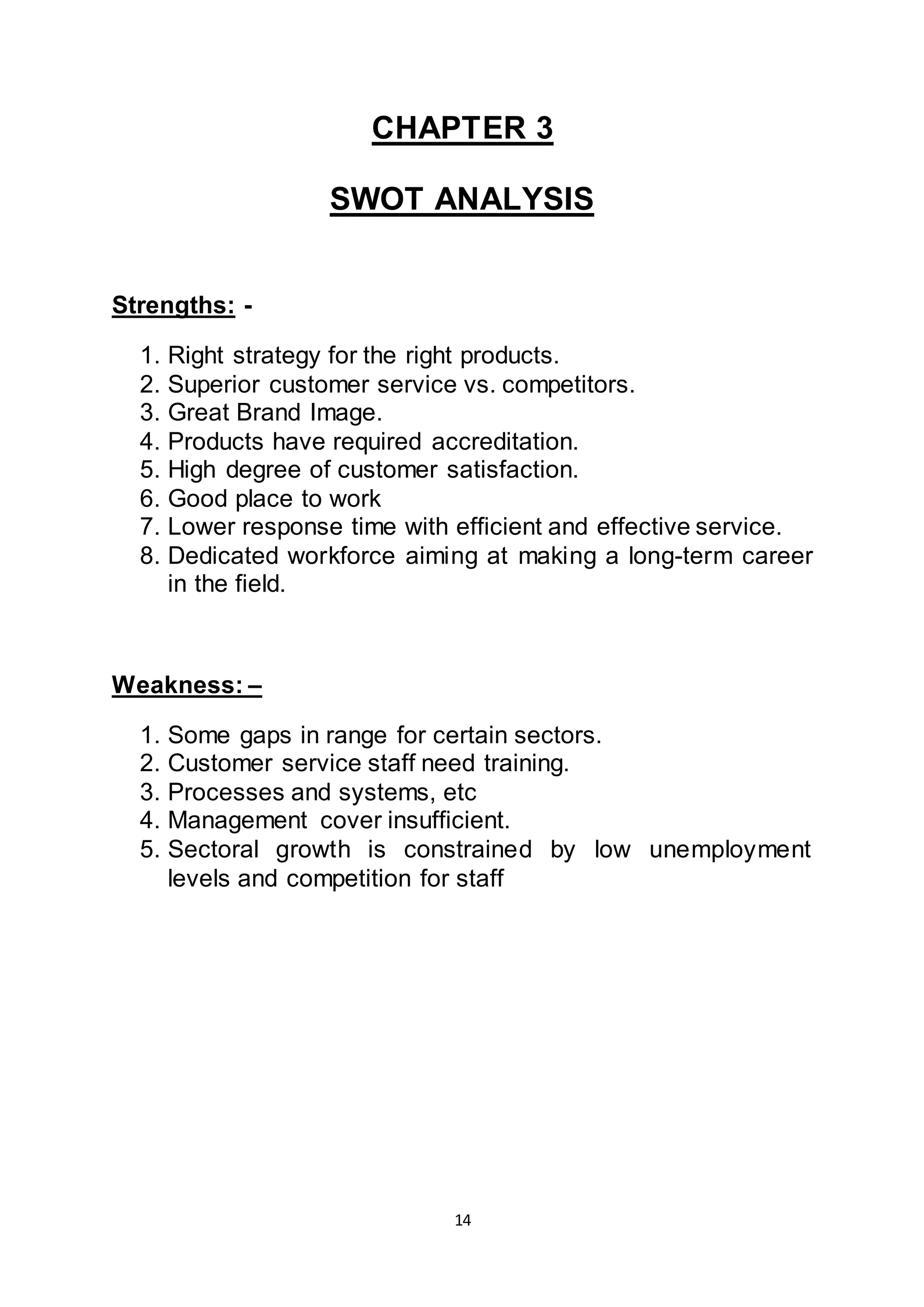 14
CHAPTER 3
SWOT ANALYSIS
Strengths: -
1. Right strategy for the right products.
2. Superior customer service vs. competitors.
3. Great Brand Image.
4. Products have required accreditation.
5. High degree of customer satisfaction.
6. Good place to work
7. Lower response time with efficient and effective service.
8. Dedicated workforce aiming at making a long-term career
in the field.
Weakness: –
1. Some gaps in range for certain sectors.
2. Customer service staff need training.
3. Processes and systems, etc
4. Management cover insufficient.
5. Sectoral growth is constrained by low unemployment
levels and competition for staff
 