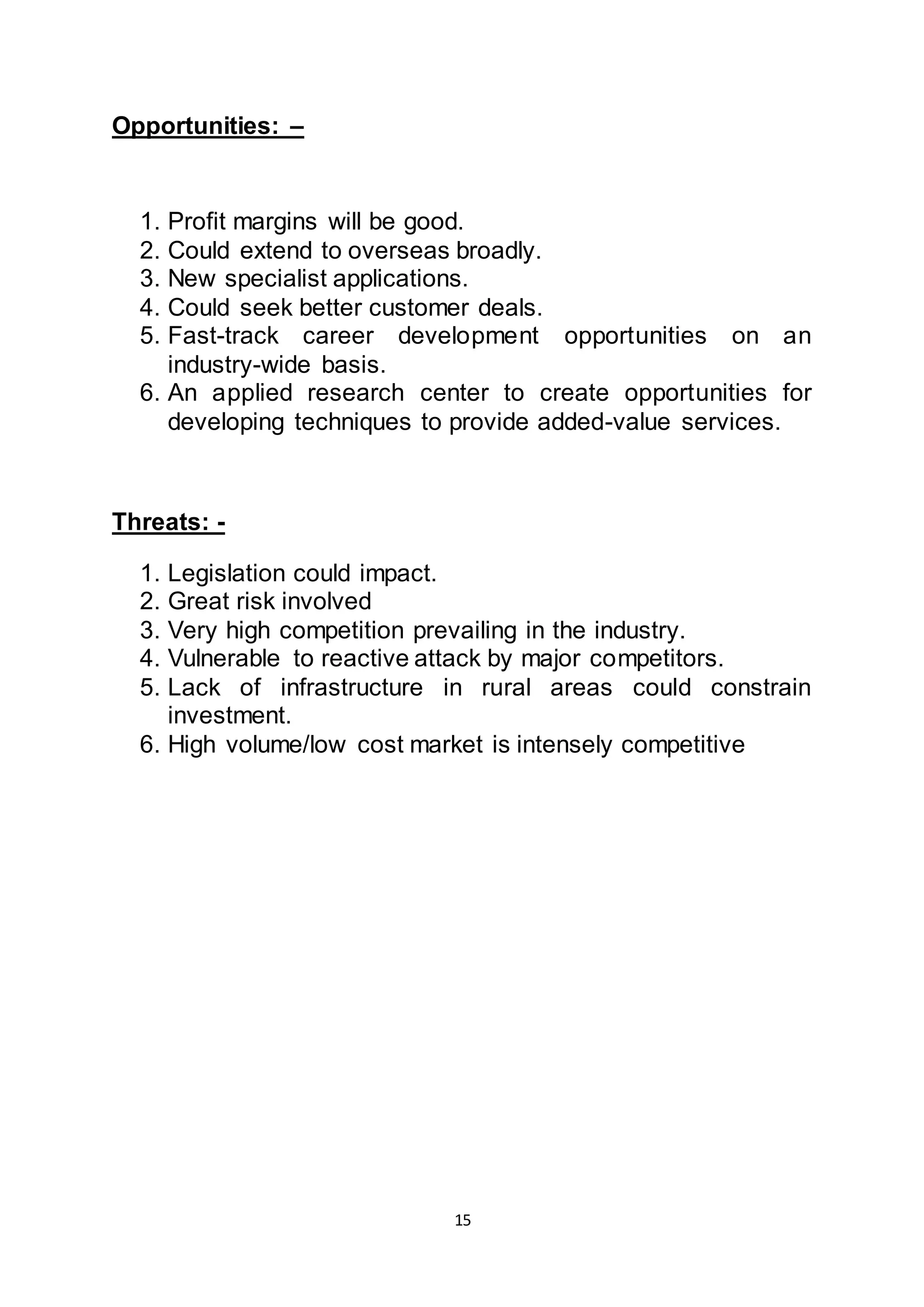 15
Opportunities: –
1. Profit margins will be good.
2. Could extend to overseas broadly.
3. New specialist applications.
4. Could seek better customer deals.
5. Fast-track career development opportunities on an
industry-wide basis.
6. An applied research center to create opportunities for
developing techniques to provide added-value services.
Threats: -
1. Legislation could impact.
2. Great risk involved
3. Very high competition prevailing in the industry.
4. Vulnerable to reactive attack by major competitors.
5. Lack of infrastructure in rural areas could constrain
investment.
6. High volume/low cost market is intensely competitive
 