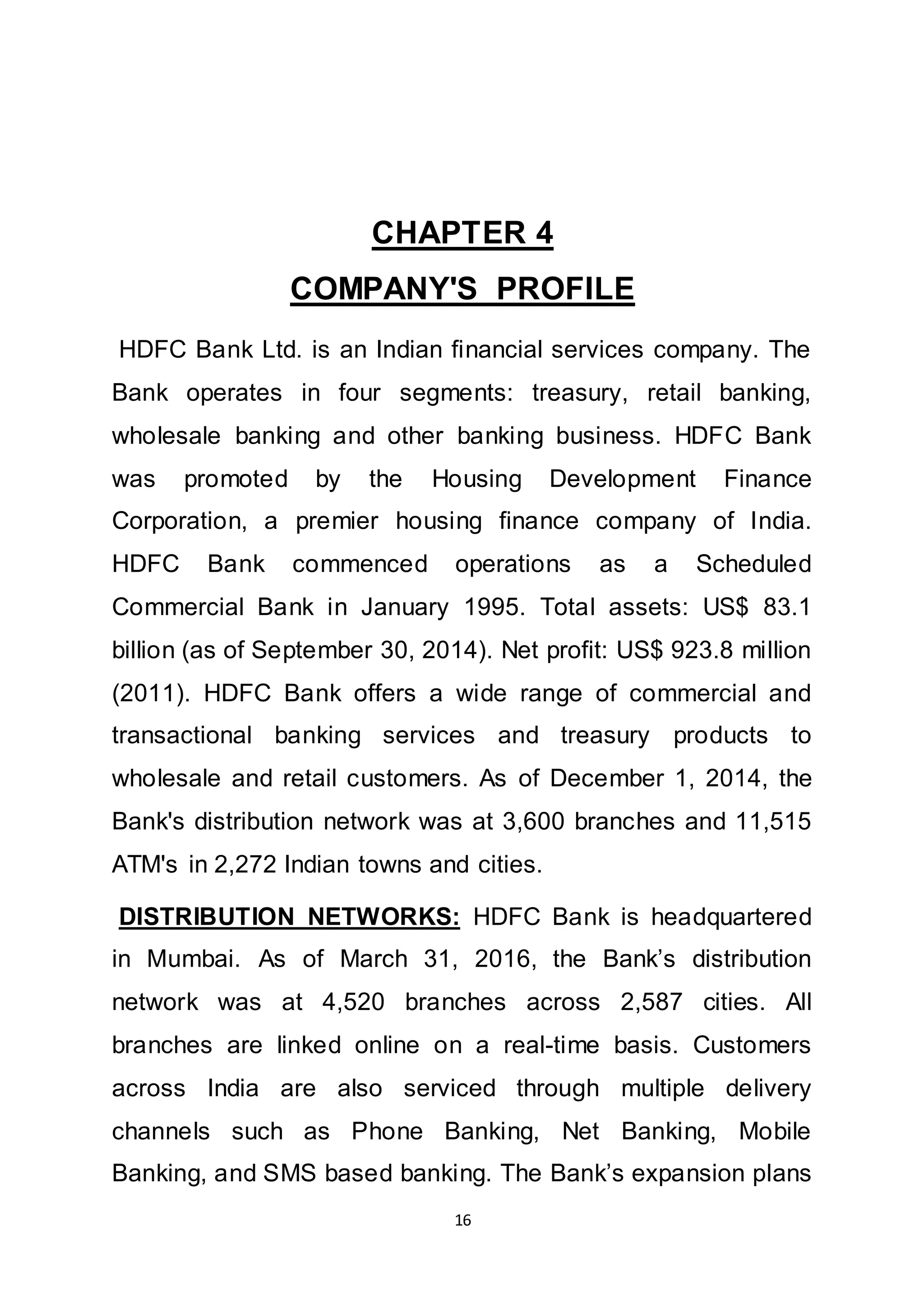 16
CHAPTER 4
COMPANY'S PROFILE
HDFC Bank Ltd. is an Indian financial services company. The
Bank operates in four segments: treasury, retail banking,
wholesale banking and other banking business. HDFC Bank
was promoted by the Housing Development Finance
Corporation, a premier housing finance company of India.
HDFC Bank commenced operations as a Scheduled
Commercial Bank in January 1995. Total assets: US$ 83.1
billion (as of September 30, 2014). Net profit: US$ 923.8 million
(2011). HDFC Bank offers a wide range of commercial and
transactional banking services and treasury products to
wholesale and retail customers. As of December 1, 2014, the
Bank's distribution network was at 3,600 branches and 11,515
ATM's in 2,272 Indian towns and cities.
DISTRIBUTION NETWORKS: HDFC Bank is headquartered
in Mumbai. As of March 31, 2016, the Bank’s distribution
network was at 4,520 branches across 2,587 cities. All
branches are linked online on a real-time basis. Customers
across India are also serviced through multiple delivery
channels such as Phone Banking, Net Banking, Mobile
Banking, and SMS based banking. The Bank’s expansion plans
 