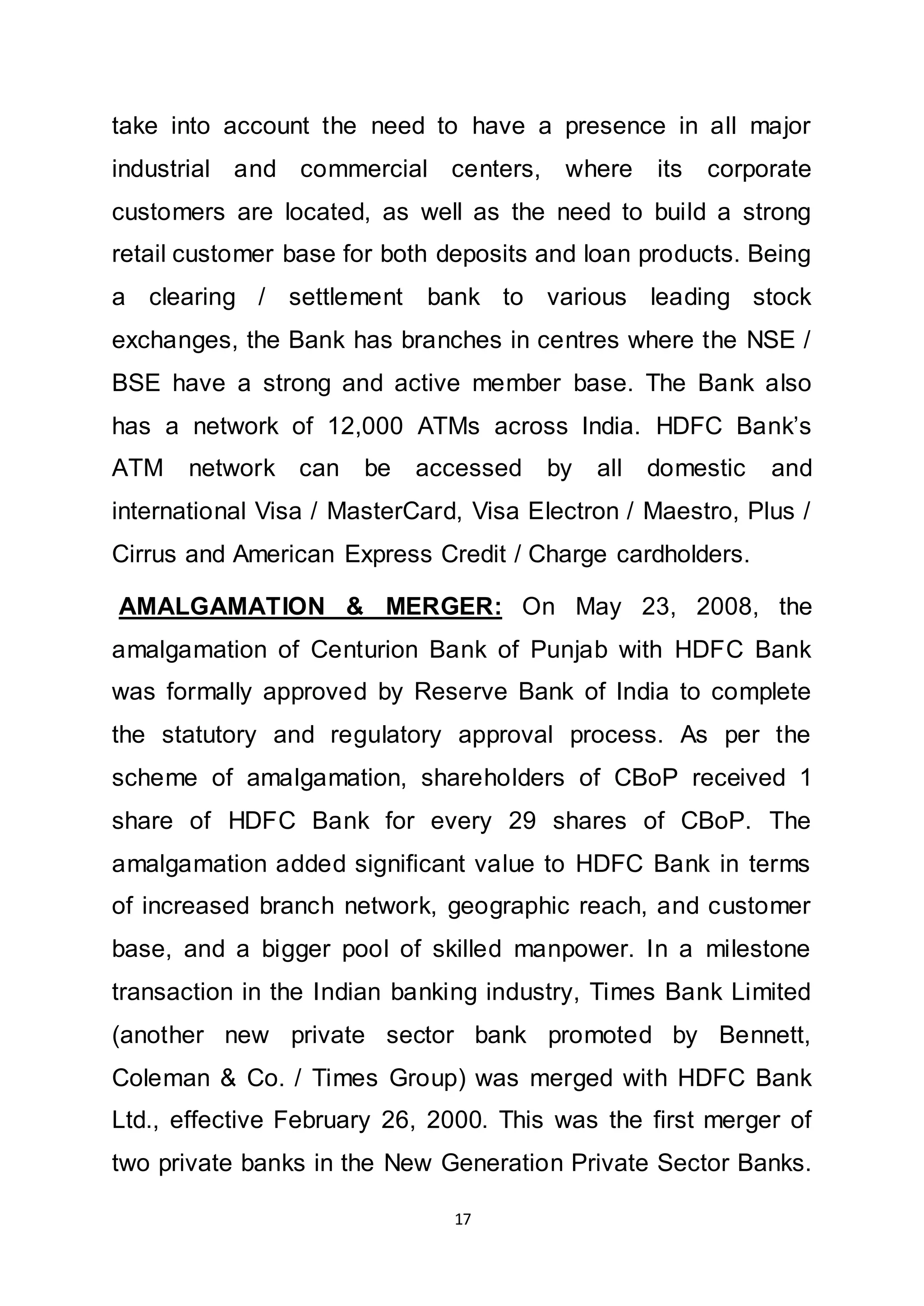 17
take into account the need to have a presence in all major
industrial and commercial centers, where its corporate
customers are located, as well as the need to build a strong
retail customer base for both deposits and loan products. Being
a clearing / settlement bank to various leading stock
exchanges, the Bank has branches in centres where the NSE /
BSE have a strong and active member base. The Bank also
has a network of 12,000 ATMs across India. HDFC Bank’s
ATM network can be accessed by all domestic and
international Visa / MasterCard, Visa Electron / Maestro, Plus /
Cirrus and American Express Credit / Charge cardholders.
AMALGAMATION & MERGER: On May 23, 2008, the
amalgamation of Centurion Bank of Punjab with HDFC Bank
was formally approved by Reserve Bank of India to complete
the statutory and regulatory approval process. As per the
scheme of amalgamation, shareholders of CBoP received 1
share of HDFC Bank for every 29 shares of CBoP. The
amalgamation added significant value to HDFC Bank in terms
of increased branch network, geographic reach, and customer
base, and a bigger pool of skilled manpower. In a milestone
transaction in the Indian banking industry, Times Bank Limited
(another new private sector bank promoted by Bennett,
Coleman & Co. / Times Group) was merged with HDFC Bank
Ltd., effective February 26, 2000. This was the first merger of
two private banks in the New Generation Private Sector Banks.
 
