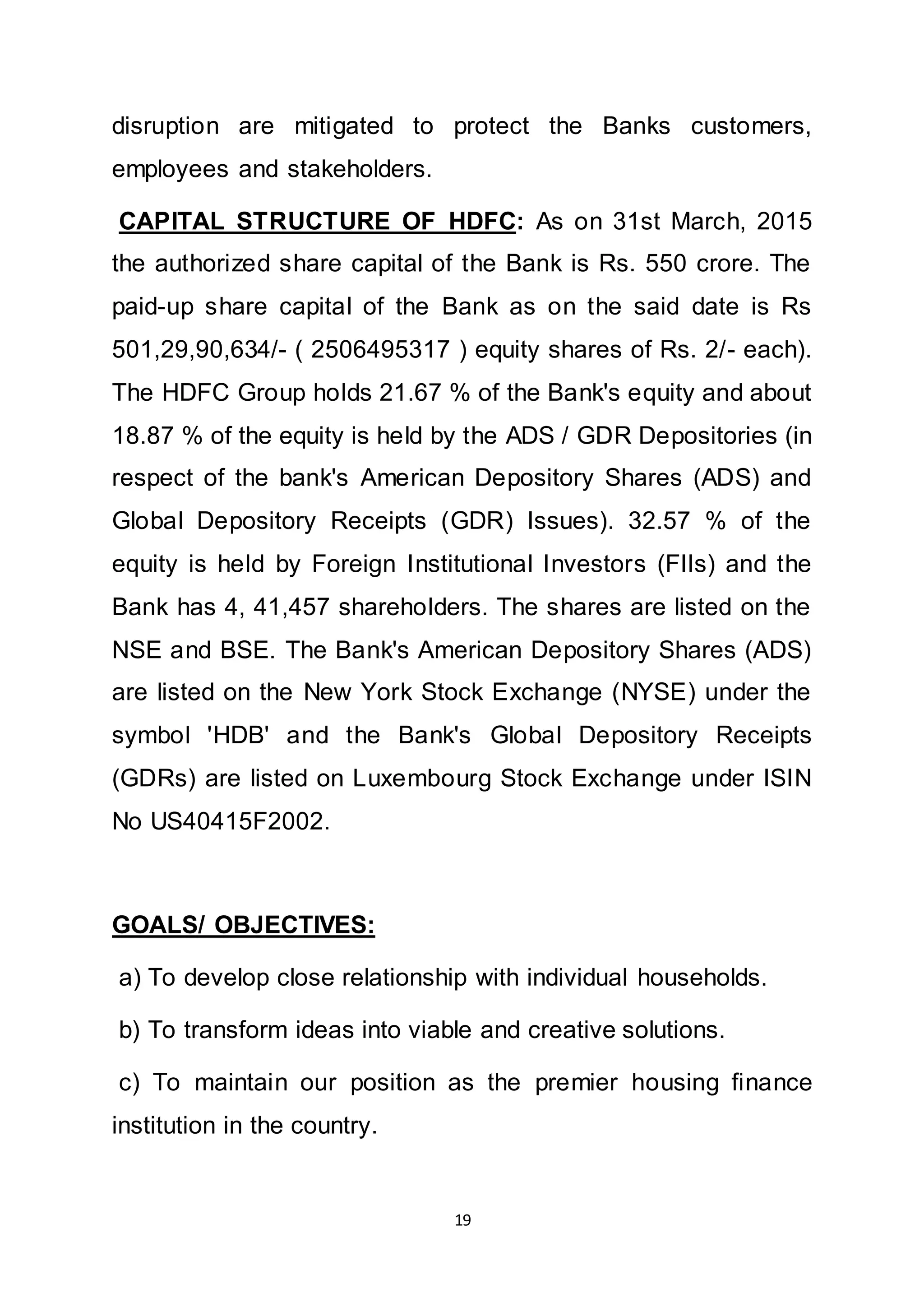 19
disruption are mitigated to protect the Banks customers,
employees and stakeholders.
CAPITAL STRUCTURE OF HDFC: As on 31st March, 2015
the authorized share capital of the Bank is Rs. 550 crore. The
paid-up share capital of the Bank as on the said date is Rs
501,29,90,634/- ( 2506495317 ) equity shares of Rs. 2/- each).
The HDFC Group holds 21.67 % of the Bank's equity and about
18.87 % of the equity is held by the ADS / GDR Depositories (in
respect of the bank's American Depository Shares (ADS) and
Global Depository Receipts (GDR) Issues). 32.57 % of the
equity is held by Foreign Institutional Investors (FIIs) and the
Bank has 4, 41,457 shareholders. The shares are listed on the
NSE and BSE. The Bank's American Depository Shares (ADS)
are listed on the New York Stock Exchange (NYSE) under the
symbol 'HDB' and the Bank's Global Depository Receipts
(GDRs) are listed on Luxembourg Stock Exchange under ISIN
No US40415F2002.
GOALS/ OBJECTIVES:
a) To develop close relationship with individual households.
b) To transform ideas into viable and creative solutions.
c) To maintain our position as the premier housing finance
institution in the country.
 