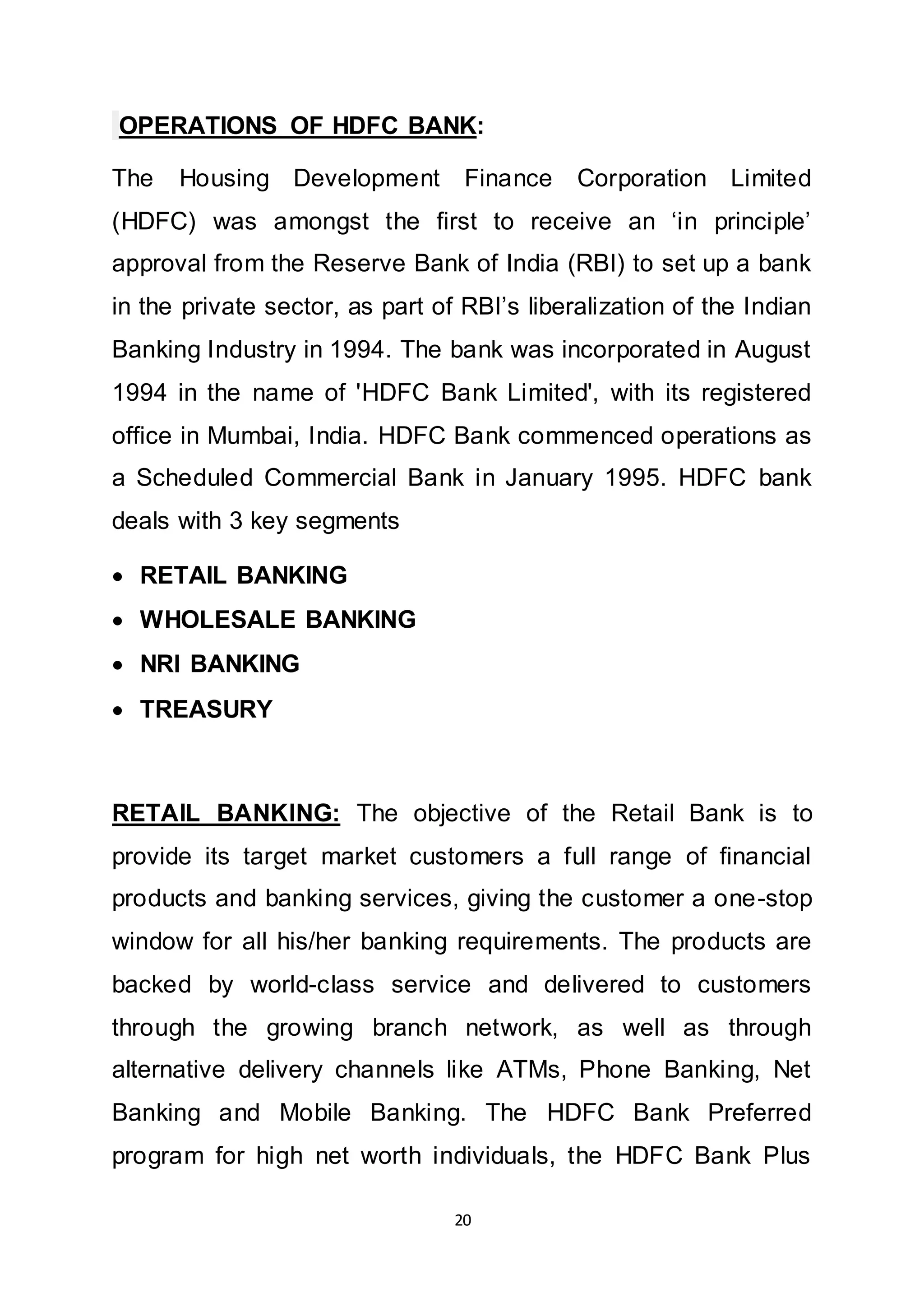 20
OPERATIONS OF HDFC BANK:
The Housing Development Finance Corporation Limited
(HDFC) was amongst the first to receive an ‘in principle’
approval from the Reserve Bank of India (RBI) to set up a bank
in the private sector, as part of RBI’s liberalization of the Indian
Banking Industry in 1994. The bank was incorporated in August
1994 in the name of 'HDFC Bank Limited', with its registered
office in Mumbai, India. HDFC Bank commenced operations as
a Scheduled Commercial Bank in January 1995. HDFC bank
deals with 3 key segments
 RETAIL BANKING
 WHOLESALE BANKING
 NRI BANKING
 TREASURY
RETAIL BANKING: The objective of the Retail Bank is to
provide its target market customers a full range of financial
products and banking services, giving the customer a one-stop
window for all his/her banking requirements. The products are
backed by world-class service and delivered to customers
through the growing branch network, as well as through
alternative delivery channels like ATMs, Phone Banking, Net
Banking and Mobile Banking. The HDFC Bank Preferred
program for high net worth individuals, the HDFC Bank Plus
 