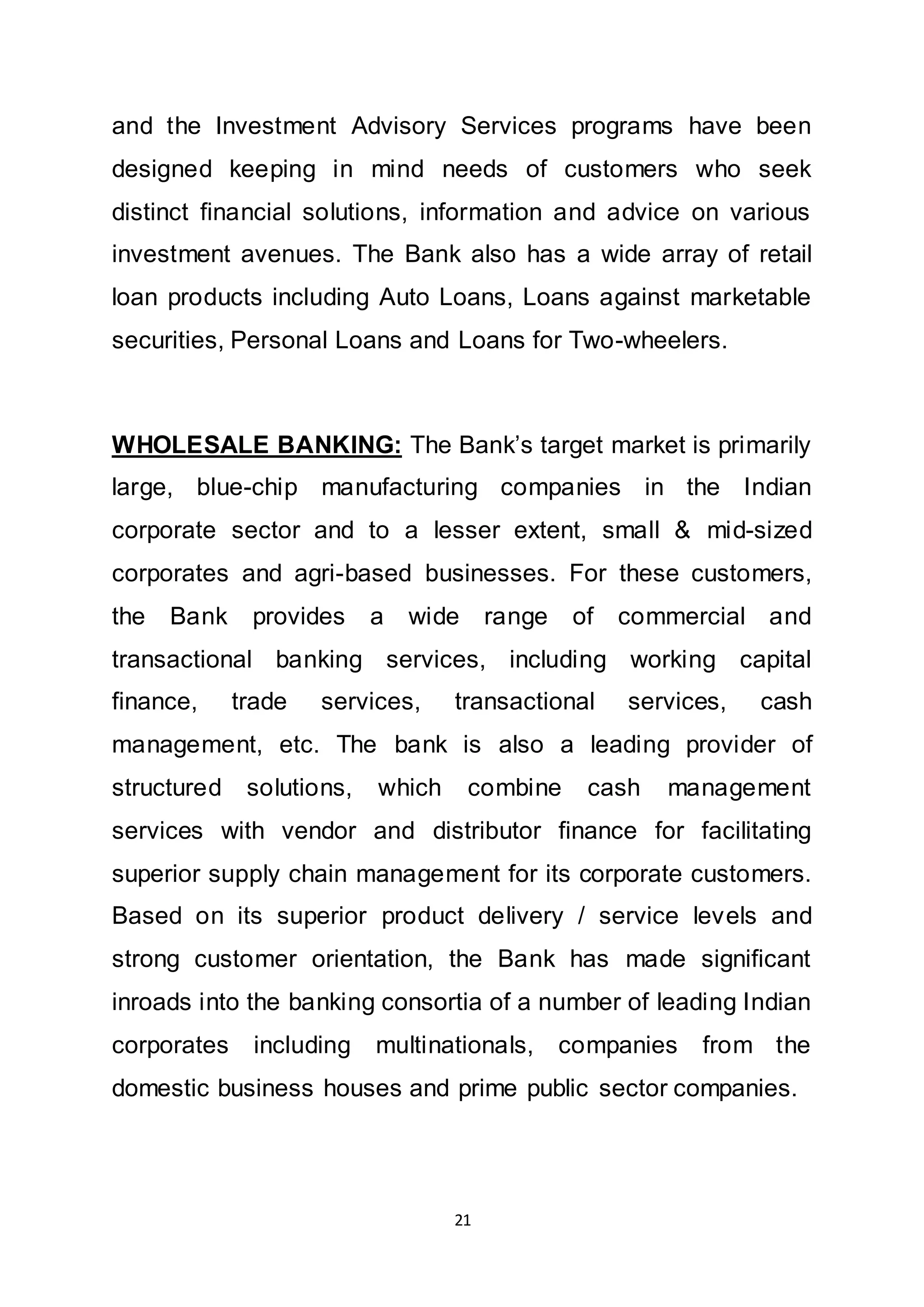 21
and the Investment Advisory Services programs have been
designed keeping in mind needs of customers who seek
distinct financial solutions, information and advice on various
investment avenues. The Bank also has a wide array of retail
loan products including Auto Loans, Loans against marketable
securities, Personal Loans and Loans for Two-wheelers.
WHOLESALE BANKING: The Bank’s target market is primarily
large, blue-chip manufacturing companies in the Indian
corporate sector and to a lesser extent, small & mid-sized
corporates and agri-based businesses. For these customers,
the Bank provides a wide range of commercial and
transactional banking services, including working capital
finance, trade services, transactional services, cash
management, etc. The bank is also a leading provider of
structured solutions, which combine cash management
services with vendor and distributor finance for facilitating
superior supply chain management for its corporate customers.
Based on its superior product delivery / service levels and
strong customer orientation, the Bank has made significant
inroads into the banking consortia of a number of leading Indian
corporates including multinationals, companies from the
domestic business houses and prime public sector companies.
 