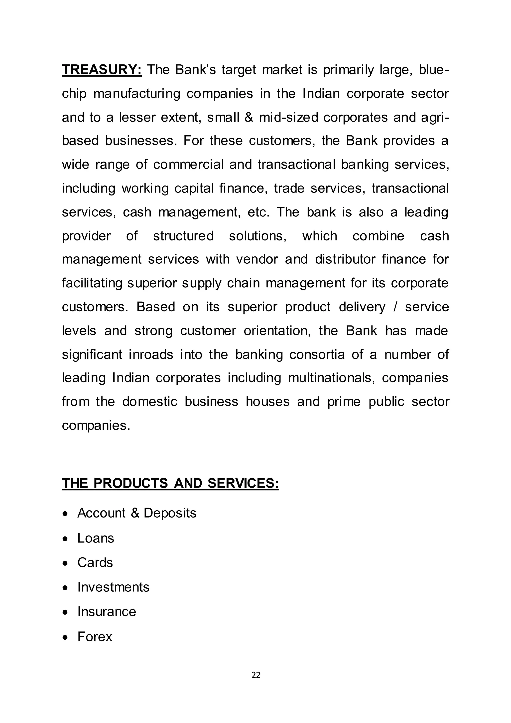 22
TREASURY: The Bank’s target market is primarily large, blue-
chip manufacturing companies in the Indian corporate sector
and to a lesser extent, small & mid-sized corporates and agri-
based businesses. For these customers, the Bank provides a
wide range of commercial and transactional banking services,
including working capital finance, trade services, transactional
services, cash management, etc. The bank is also a leading
provider of structured solutions, which combine cash
management services with vendor and distributor finance for
facilitating superior supply chain management for its corporate
customers. Based on its superior product delivery / service
levels and strong customer orientation, the Bank has made
significant inroads into the banking consortia of a number of
leading Indian corporates including multinationals, companies
from the domestic business houses and prime public sector
companies.
THE PRODUCTS AND SERVICES:
 Account & Deposits
 Loans
 Cards
 Investments
 Insurance
 Forex
 