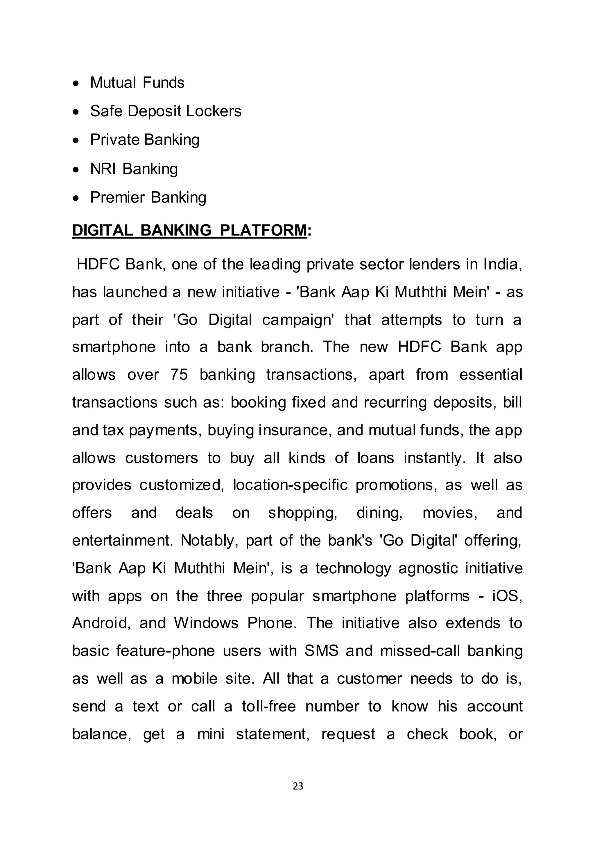 23
 Mutual Funds
 Safe Deposit Lockers
 Private Banking
 NRI Banking
 Premier Banking
DIGITAL BANKING PLATFORM:
HDFC Bank, one of the leading private sector lenders in India,
has launched a new initiative - 'Bank Aap Ki Muththi Mein' - as
part of their 'Go Digital campaign' that attempts to turn a
smartphone into a bank branch. The new HDFC Bank app
allows over 75 banking transactions, apart from essential
transactions such as: booking fixed and recurring deposits, bill
and tax payments, buying insurance, and mutual funds, the app
allows customers to buy all kinds of loans instantly. It also
provides customized, location-specific promotions, as well as
offers and deals on shopping, dining, movies, and
entertainment. Notably, part of the bank's 'Go Digital' offering,
'Bank Aap Ki Muththi Mein', is a technology agnostic initiative
with apps on the three popular smartphone platforms - iOS,
Android, and Windows Phone. The initiative also extends to
basic feature-phone users with SMS and missed-call banking
as well as a mobile site. All that a customer needs to do is,
send a text or call a toll-free number to know his account
balance, get a mini statement, request a check book, or
 