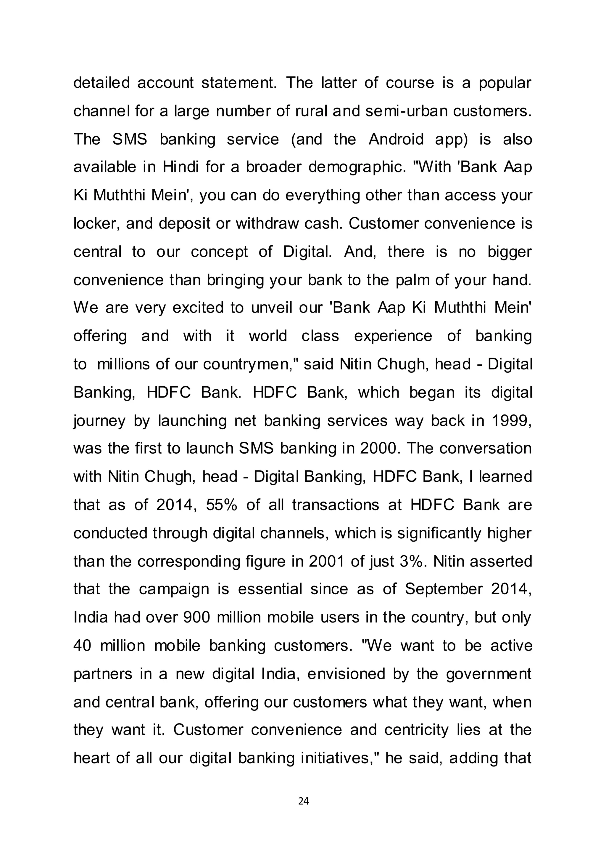 24
detailed account statement. The latter of course is a popular
channel for a large number of rural and semi-urban customers.
The SMS banking service (and the Android app) is also
available in Hindi for a broader demographic. "With 'Bank Aap
Ki Muththi Mein', you can do everything other than access your
locker, and deposit or withdraw cash. Customer convenience is
central to our concept of Digital. And, there is no bigger
convenience than bringing your bank to the palm of your hand.
We are very excited to unveil our 'Bank Aap Ki Muththi Mein'
offering and with it world class experience of banking
to millions of our countrymen," said Nitin Chugh, head - Digital
Banking, HDFC Bank. HDFC Bank, which began its digital
journey by launching net banking services way back in 1999,
was the first to launch SMS banking in 2000. The conversation
with Nitin Chugh, head - Digital Banking, HDFC Bank, I learned
that as of 2014, 55% of all transactions at HDFC Bank are
conducted through digital channels, which is significantly higher
than the corresponding figure in 2001 of just 3%. Nitin asserted
that the campaign is essential since as of September 2014,
India had over 900 million mobile users in the country, but only
40 million mobile banking customers. "We want to be active
partners in a new digital India, envisioned by the government
and central bank, offering our customers what they want, when
they want it. Customer convenience and centricity lies at the
heart of all our digital banking initiatives," he said, adding that
 