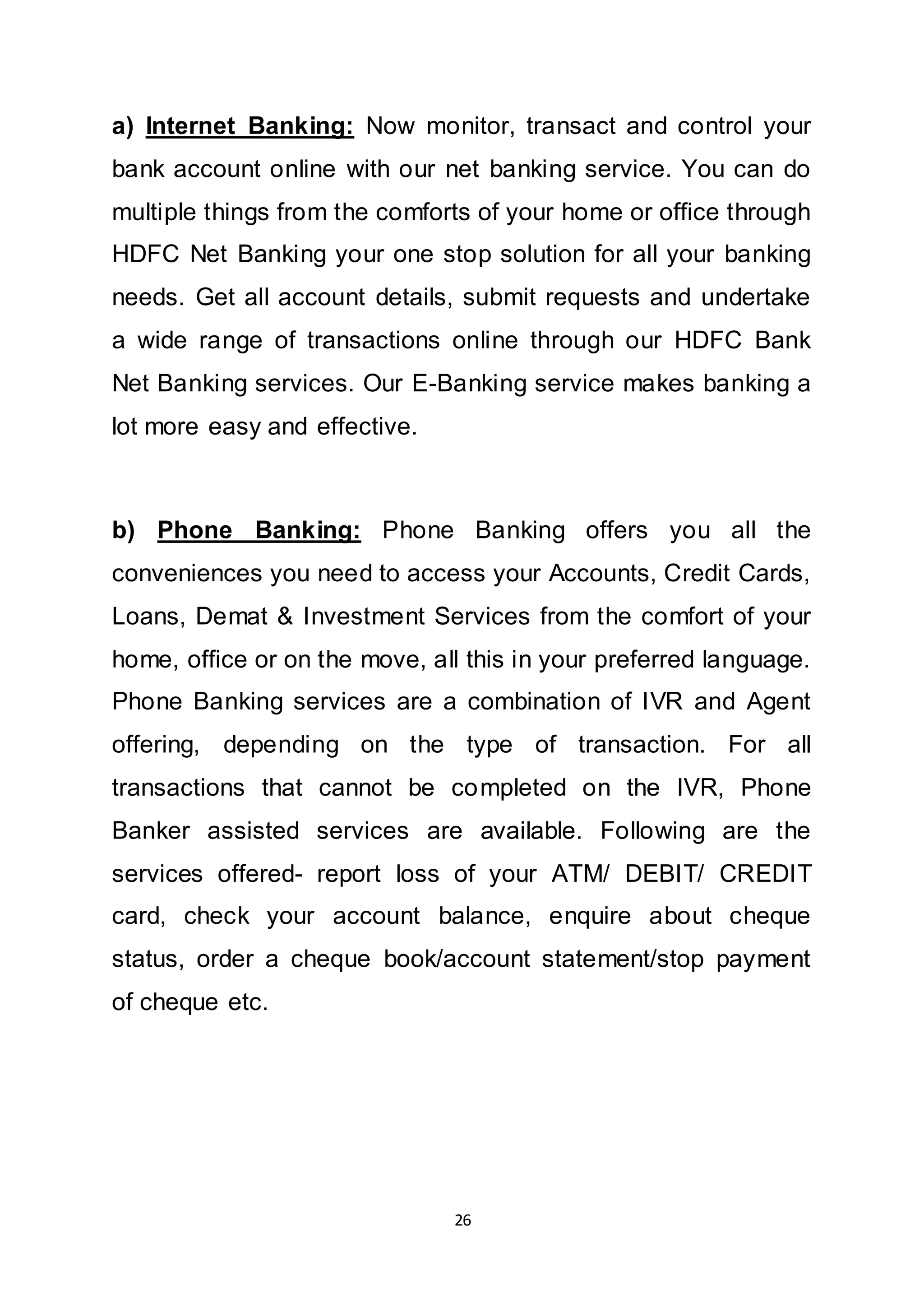 26
a) Internet Banking: Now monitor, transact and control your
bank account online with our net banking service. You can do
multiple things from the comforts of your home or office through
HDFC Net Banking your one stop solution for all your banking
needs. Get all account details, submit requests and undertake
a wide range of transactions online through our HDFC Bank
Net Banking services. Our E-Banking service makes banking a
lot more easy and effective.
b) Phone Banking: Phone Banking offers you all the
conveniences you need to access your Accounts, Credit Cards,
Loans, Demat & Investment Services from the comfort of your
home, office or on the move, all this in your preferred language.
Phone Banking services are a combination of IVR and Agent
offering, depending on the type of transaction. For all
transactions that cannot be completed on the IVR, Phone
Banker assisted services are available. Following are the
services offered- report loss of your ATM/ DEBIT/ CREDIT
card, check your account balance, enquire about cheque
status, order a cheque book/account statement/stop payment
of cheque etc.
 