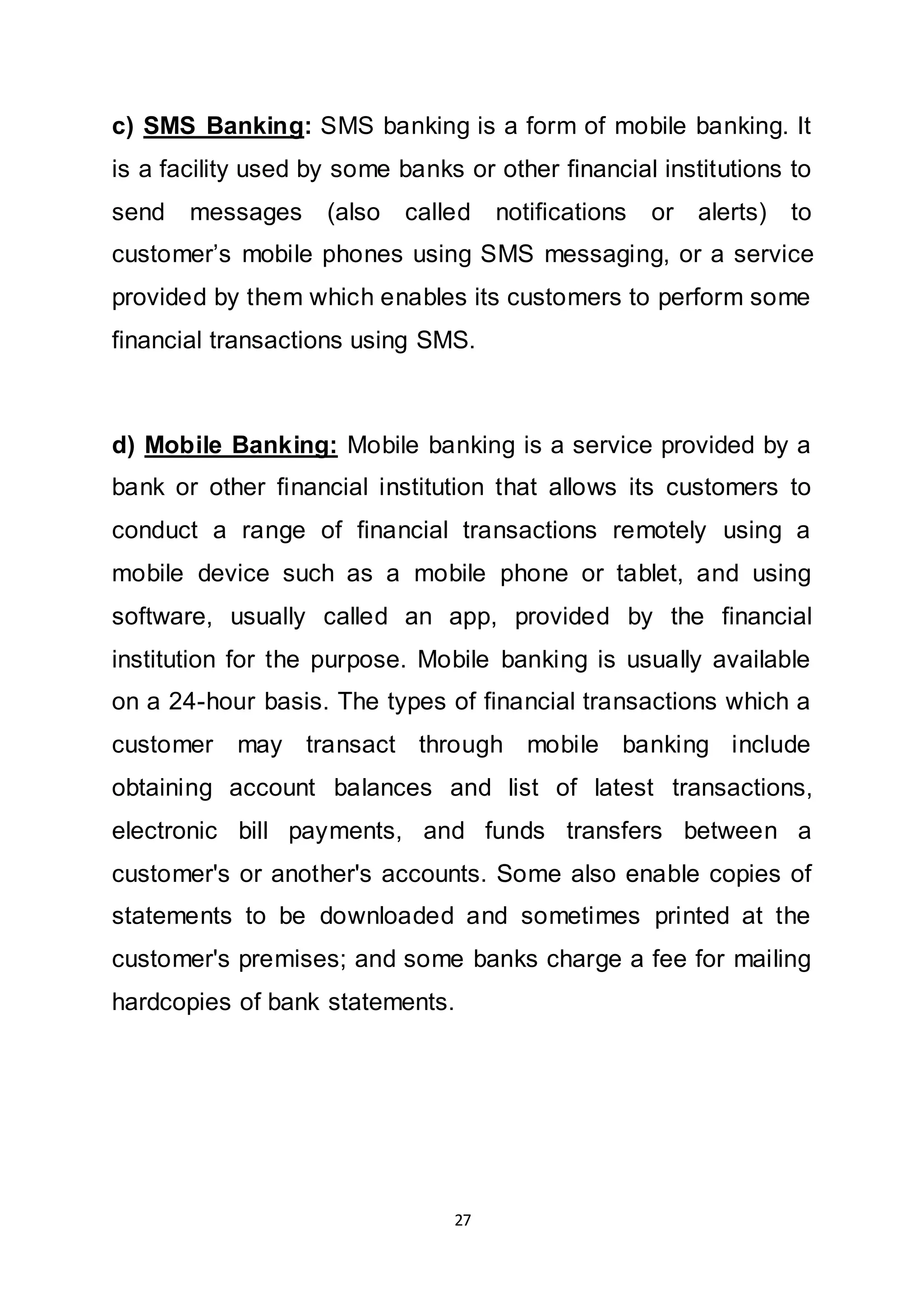 27
c) SMS Banking: SMS banking is a form of mobile banking. It
is a facility used by some banks or other financial institutions to
send messages (also called notifications or alerts) to
customer’s mobile phones using SMS messaging, or a service
provided by them which enables its customers to perform some
financial transactions using SMS.
d) Mobile Banking: Mobile banking is a service provided by a
bank or other financial institution that allows its customers to
conduct a range of financial transactions remotely using a
mobile device such as a mobile phone or tablet, and using
software, usually called an app, provided by the financial
institution for the purpose. Mobile banking is usually available
on a 24-hour basis. The types of financial transactions which a
customer may transact through mobile banking include
obtaining account balances and list of latest transactions,
electronic bill payments, and funds transfers between a
customer's or another's accounts. Some also enable copies of
statements to be downloaded and sometimes printed at the
customer's premises; and some banks charge a fee for mailing
hardcopies of bank statements.
 