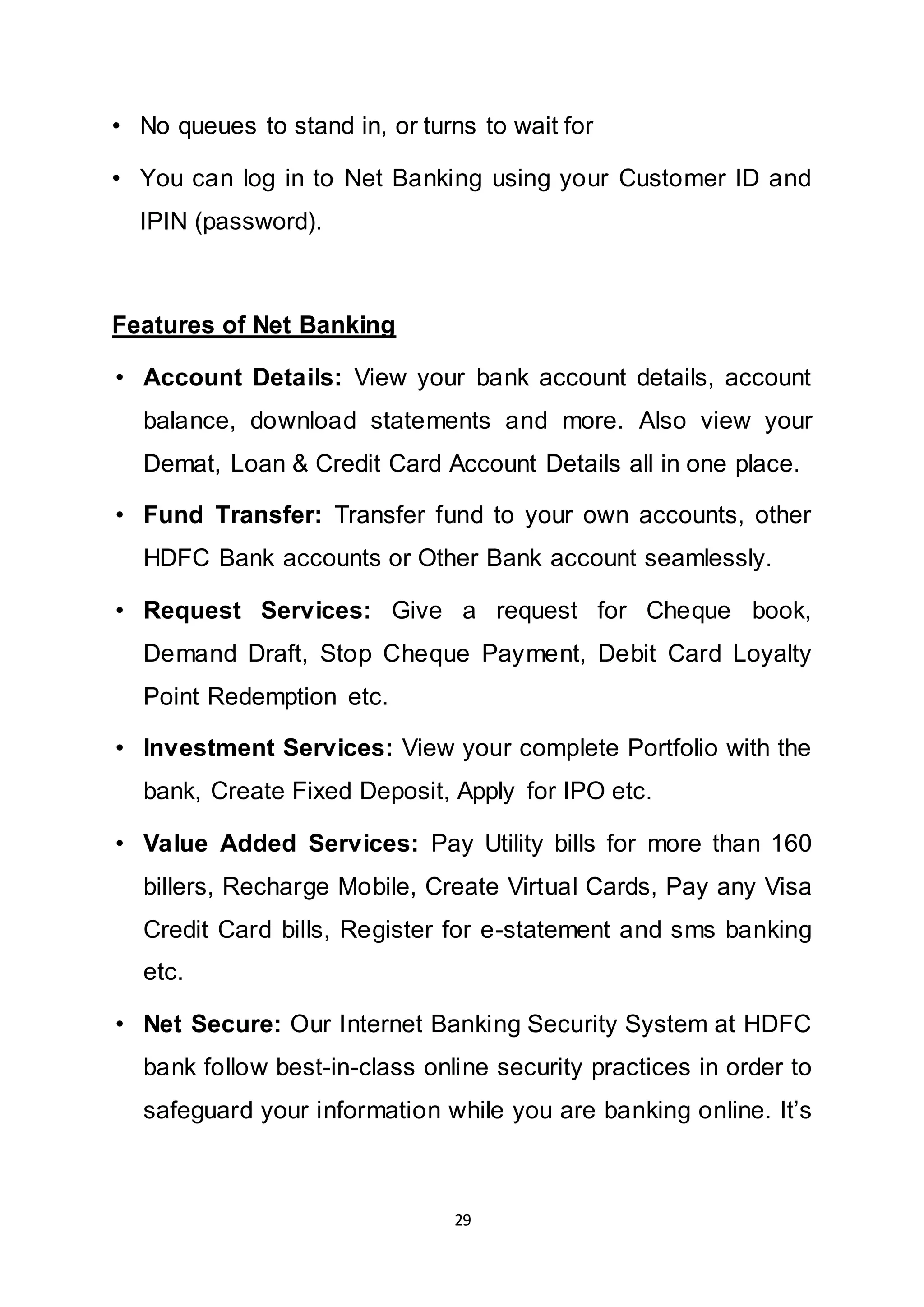 29
• No queues to stand in, or turns to wait for
• You can log in to Net Banking using your Customer ID and
IPIN (password).
Features of Net Banking
• Account Details: View your bank account details, account
balance, download statements and more. Also view your
Demat, Loan & Credit Card Account Details all in one place.
• Fund Transfer: Transfer fund to your own accounts, other
HDFC Bank accounts or Other Bank account seamlessly.
• Request Services: Give a request for Cheque book,
Demand Draft, Stop Cheque Payment, Debit Card Loyalty
Point Redemption etc.
• Investment Services: View your complete Portfolio with the
bank, Create Fixed Deposit, Apply for IPO etc.
• Value Added Services: Pay Utility bills for more than 160
billers, Recharge Mobile, Create Virtual Cards, Pay any Visa
Credit Card bills, Register for e-statement and sms banking
etc.
• Net Secure: Our Internet Banking Security System at HDFC
bank follow best-in-class online security practices in order to
safeguard your information while you are banking online. It’s
 