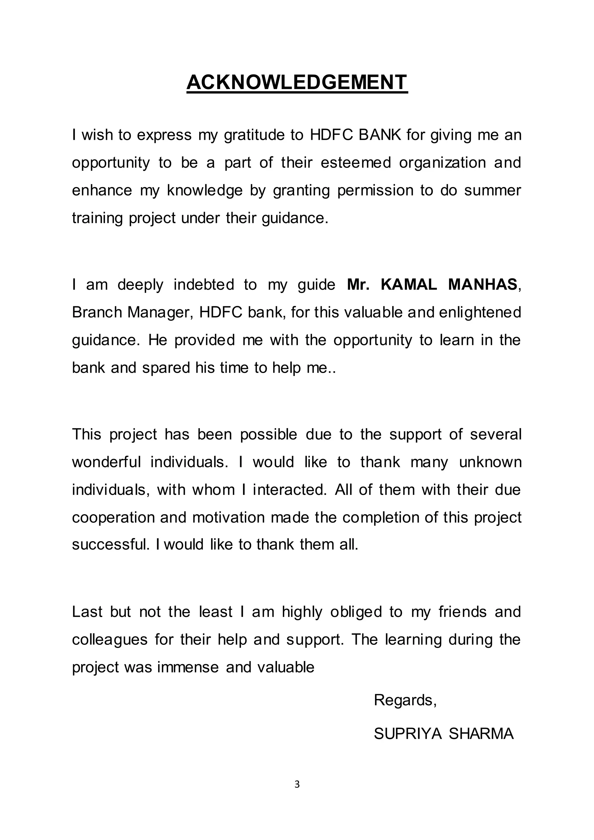 3
ACKNOWLEDGEMENT
I wish to express my gratitude to HDFC BANK for giving me an
opportunity to be a part of their esteemed organization and
enhance my knowledge by granting permission to do summer
training project under their guidance.
I am deeply indebted to my guide Mr. KAMAL MANHAS,
Branch Manager, HDFC bank, for this valuable and enlightened
guidance. He provided me with the opportunity to learn in the
bank and spared his time to help me..
This project has been possible due to the support of several
wonderful individuals. I would like to thank many unknown
individuals, with whom I interacted. All of them with their due
cooperation and motivation made the completion of this project
successful. I would like to thank them all.
Last but not the least I am highly obliged to my friends and
colleagues for their help and support. The learning during the
project was immense and valuable
Regards,
SUPRIYA SHARMA
 