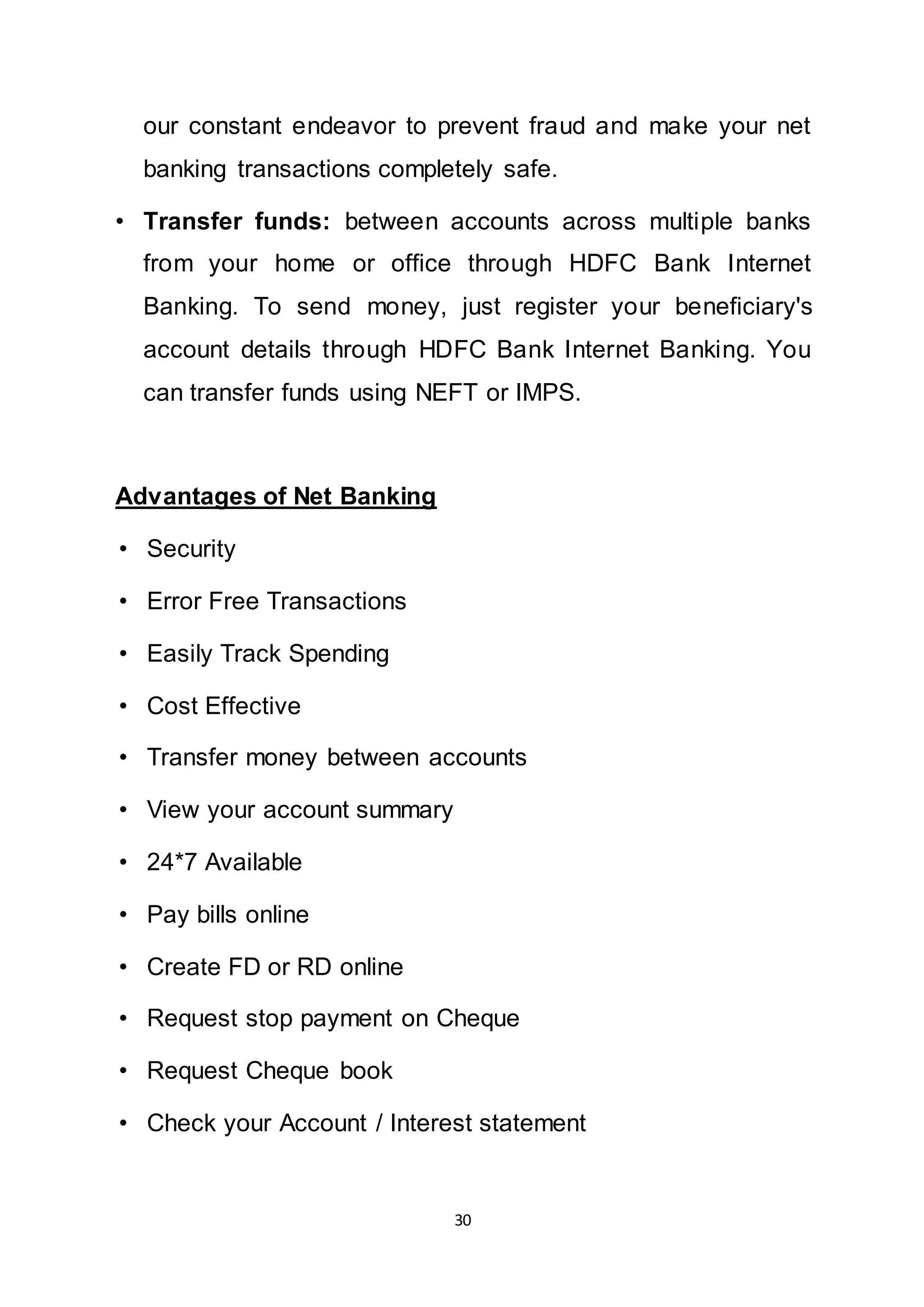 30
our constant endeavor to prevent fraud and make your net
banking transactions completely safe.
• Transfer funds: between accounts across multiple banks
from your home or office through HDFC Bank Internet
Banking. To send money, just register your beneficiary's
account details through HDFC Bank Internet Banking. You
can transfer funds using NEFT or IMPS.
Advantages of Net Banking
• Security
• Error Free Transactions
• Easily Track Spending
• Cost Effective
• Transfer money between accounts
• View your account summary
• 24*7 Available
• Pay bills online
• Create FD or RD online
• Request stop payment on Cheque
• Request Cheque book
• Check your Account / Interest statement
 