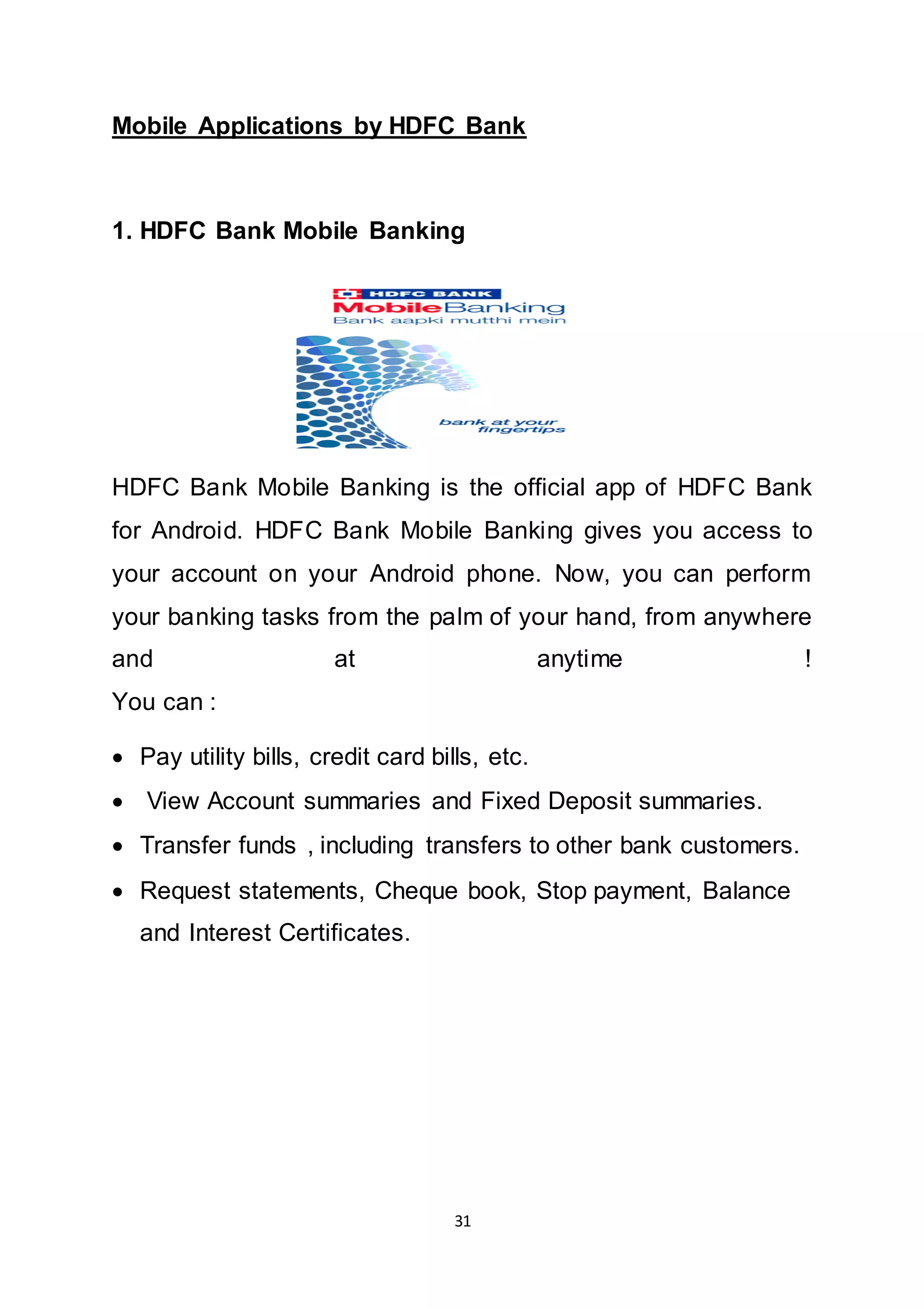 31
Mobile Applications by HDFC Bank
1. HDFC Bank Mobile Banking
HDFC Bank Mobile Banking is the official app of HDFC Bank
for Android. HDFC Bank Mobile Banking gives you access to
your account on your Android phone. Now, you can perform
your banking tasks from the palm of your hand, from anywhere
and at anytime !
You can :
 Pay utility bills, credit card bills, etc.
 View Account summaries and Fixed Deposit summaries.
 Transfer funds , including transfers to other bank customers.
 Request statements, Cheque book, Stop payment, Balance
and Interest Certificates.
 