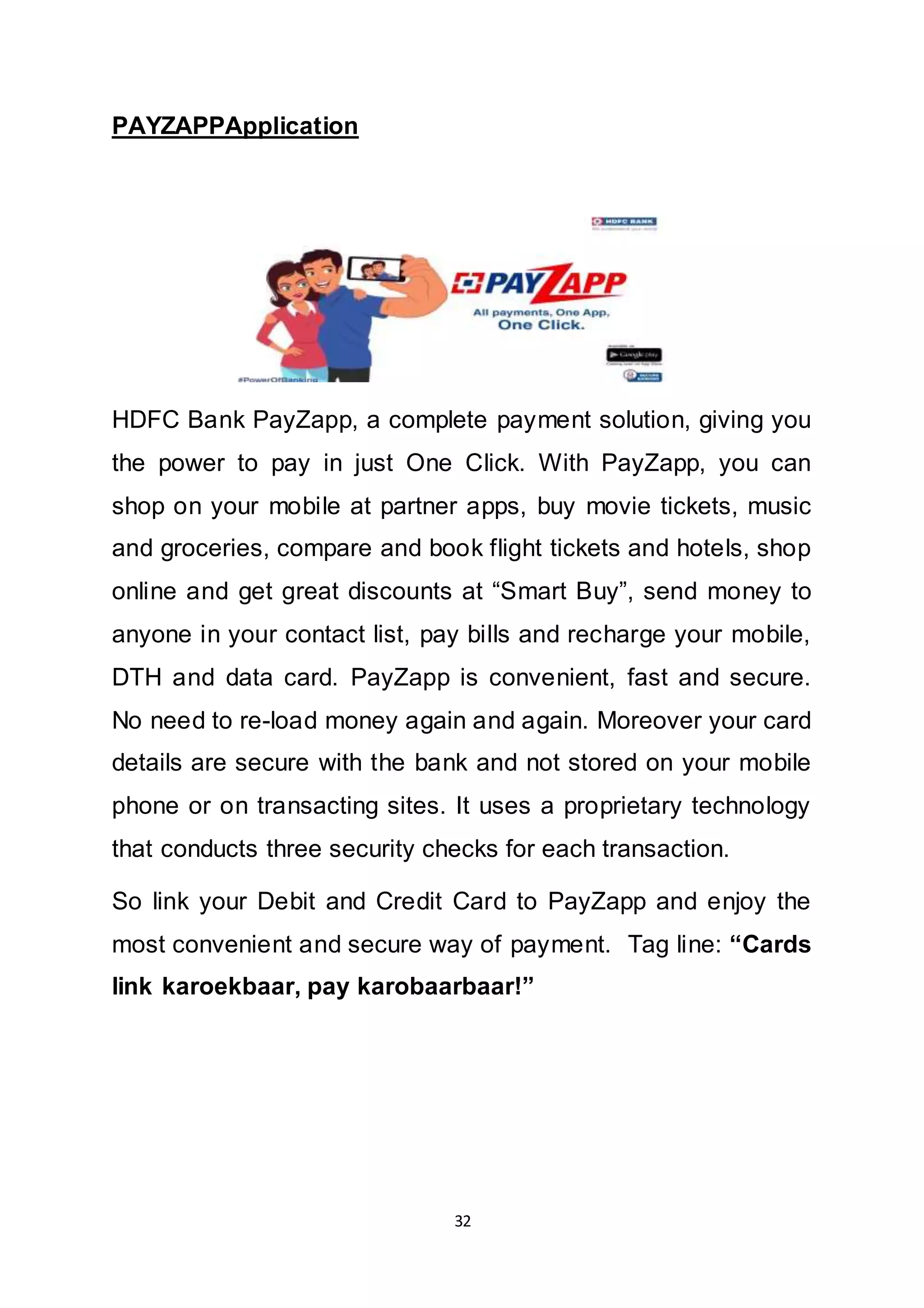 32
PAYZAPPApplication
HDFC Bank PayZapp, a complete payment solution, giving you
the power to pay in just One Click. With PayZapp, you can
shop on your mobile at partner apps, buy movie tickets, music
and groceries, compare and book flight tickets and hotels, shop
online and get great discounts at “Smart Buy”, send money to
anyone in your contact list, pay bills and recharge your mobile,
DTH and data card. PayZapp is convenient, fast and secure.
No need to re-load money again and again. Moreover your card
details are secure with the bank and not stored on your mobile
phone or on transacting sites. It uses a proprietary technology
that conducts three security checks for each transaction.
So link your Debit and Credit Card to PayZapp and enjoy the
most convenient and secure way of payment. Tag line: “Cards
link karoekbaar, pay karobaarbaar!”
 