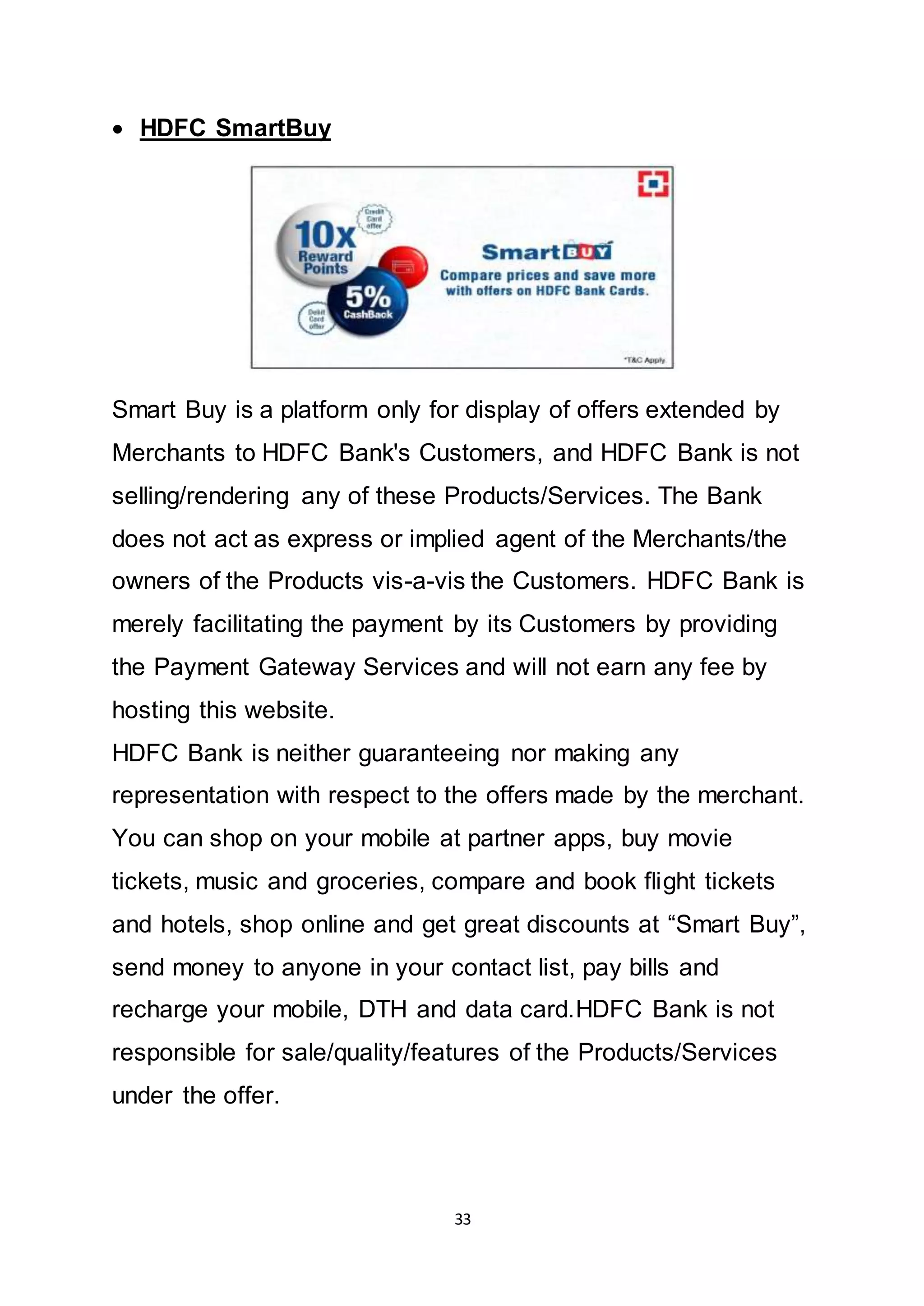 33
 HDFC SmartBuy
Smart Buy is a platform only for display of offers extended by
Merchants to HDFC Bank's Customers, and HDFC Bank is not
selling/rendering any of these Products/Services. The Bank
does not act as express or implied agent of the Merchants/the
owners of the Products vis-a-vis the Customers. HDFC Bank is
merely facilitating the payment by its Customers by providing
the Payment Gateway Services and will not earn any fee by
hosting this website.
HDFC Bank is neither guaranteeing nor making any
representation with respect to the offers made by the merchant.
You can shop on your mobile at partner apps, buy movie
tickets, music and groceries, compare and book flight tickets
and hotels, shop online and get great discounts at “Smart Buy”,
send money to anyone in your contact list, pay bills and
recharge your mobile, DTH and data card.HDFC Bank is not
responsible for sale/quality/features of the Products/Services
under the offer.
 