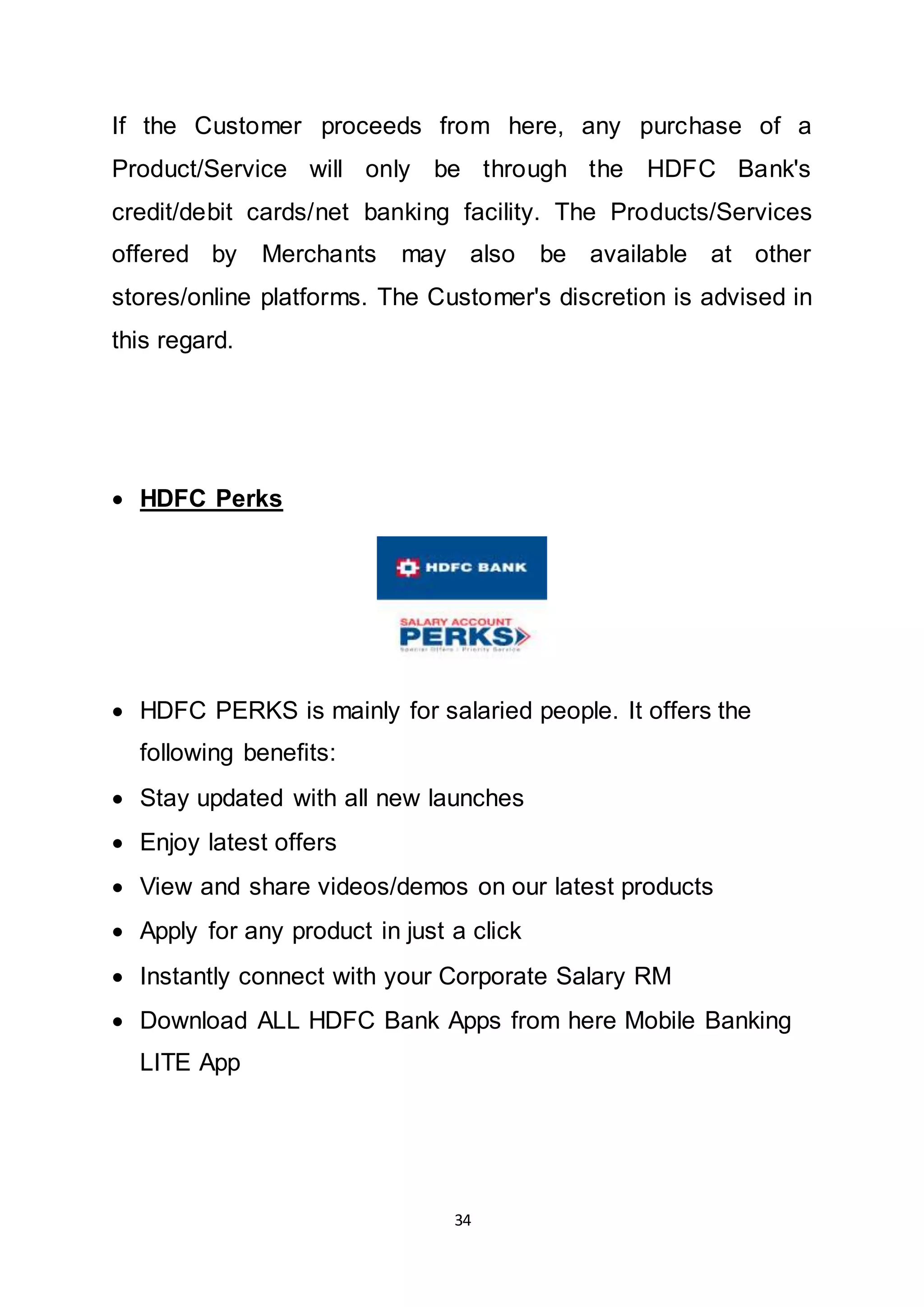 34
If the Customer proceeds from here, any purchase of a
Product/Service will only be through the HDFC Bank's
credit/debit cards/net banking facility. The Products/Services
offered by Merchants may also be available at other
stores/online platforms. The Customer's discretion is advised in
this regard.
 HDFC Perks
 HDFC PERKS is mainly for salaried people. It offers the
following benefits:
 Stay updated with all new launches
 Enjoy latest offers
 View and share videos/demos on our latest products
 Apply for any product in just a click
 Instantly connect with your Corporate Salary RM
 Download ALL HDFC Bank Apps from here Mobile Banking
LITE App
 