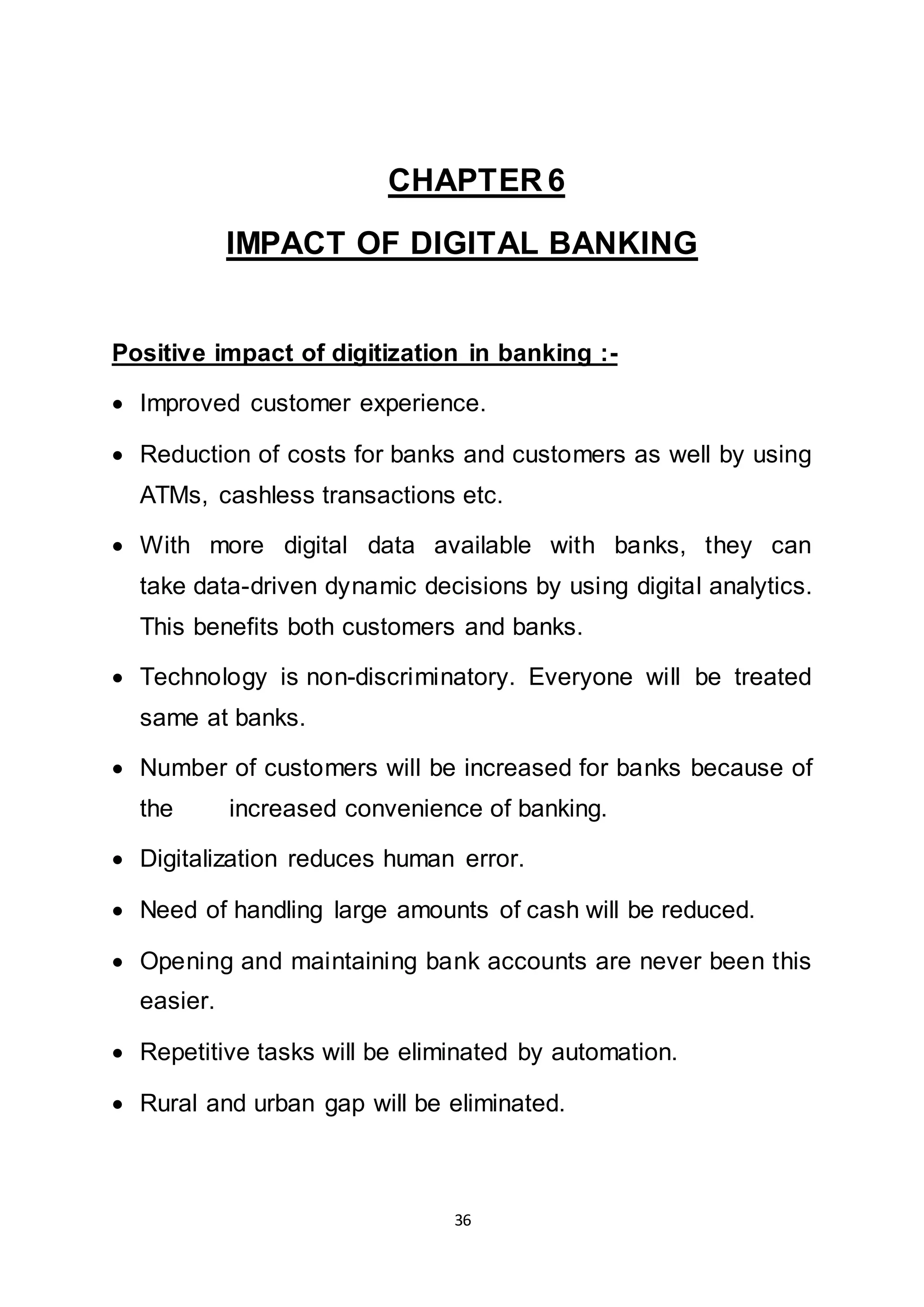 36
CHAPTER 6
IMPACT OF DIGITAL BANKING
Positive impact of digitization in banking :-
 Improved customer experience.
 Reduction of costs for banks and customers as well by using
ATMs, cashless transactions etc.
 With more digital data available with banks, they can
take data-driven dynamic decisions by using digital analytics.
This benefits both customers and banks.
 Technology is non-discriminatory. Everyone will be treated
same at banks.
 Number of customers will be increased for banks because of
the increased convenience of banking.
 Digitalization reduces human error.
 Need of handling large amounts of cash will be reduced.
 Opening and maintaining bank accounts are never been this
easier.
 Repetitive tasks will be eliminated by automation.
 Rural and urban gap will be eliminated.
 