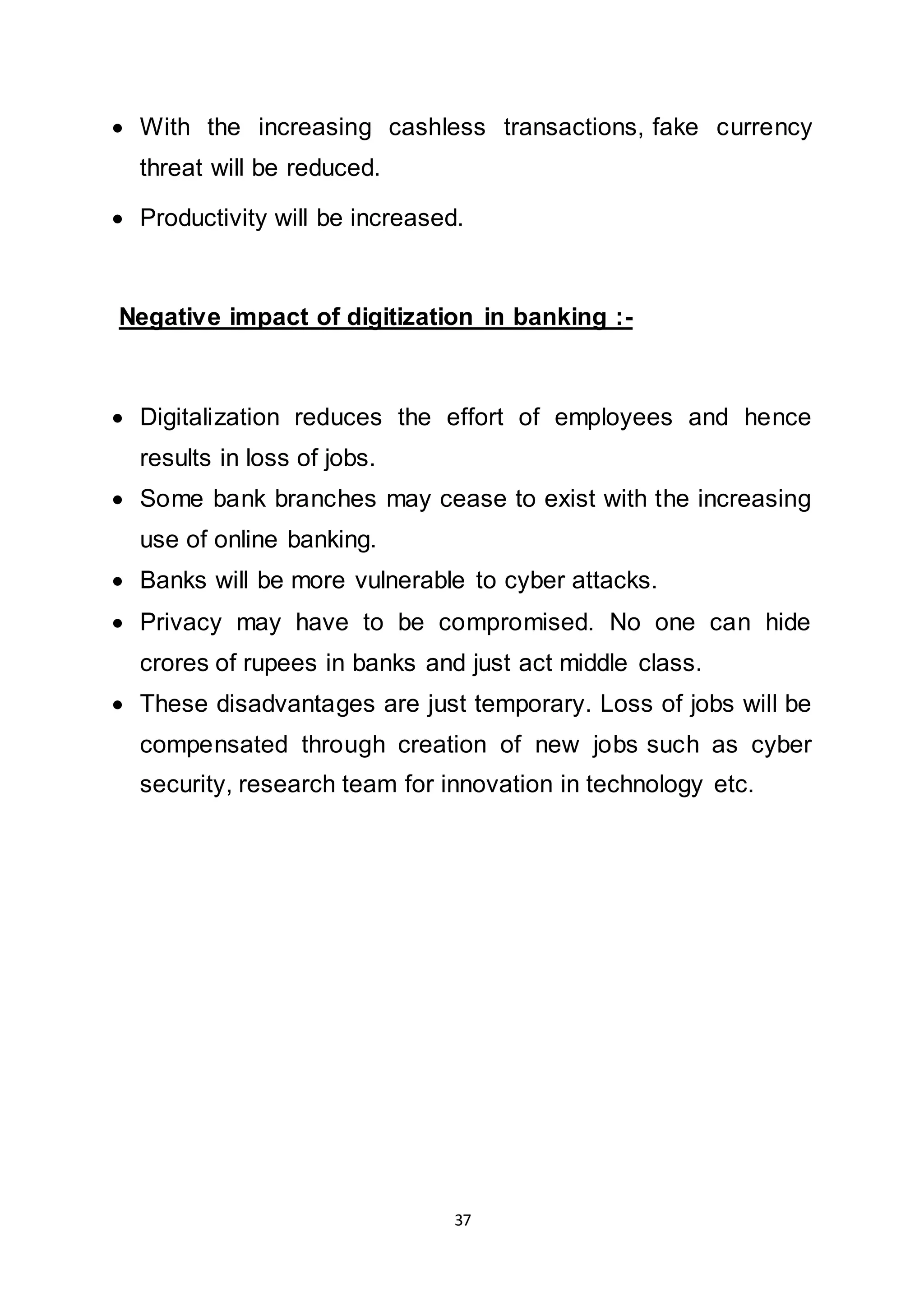 37
 With the increasing cashless transactions, fake currency
threat will be reduced.
 Productivity will be increased.
Negative impact of digitization in banking :-
 Digitalization reduces the effort of employees and hence
results in loss of jobs.
 Some bank branches may cease to exist with the increasing
use of online banking.
 Banks will be more vulnerable to cyber attacks.
 Privacy may have to be compromised. No one can hide
crores of rupees in banks and just act middle class.
 These disadvantages are just temporary. Loss of jobs will be
compensated through creation of new jobs such as cyber
security, research team for innovation in technology etc.
 