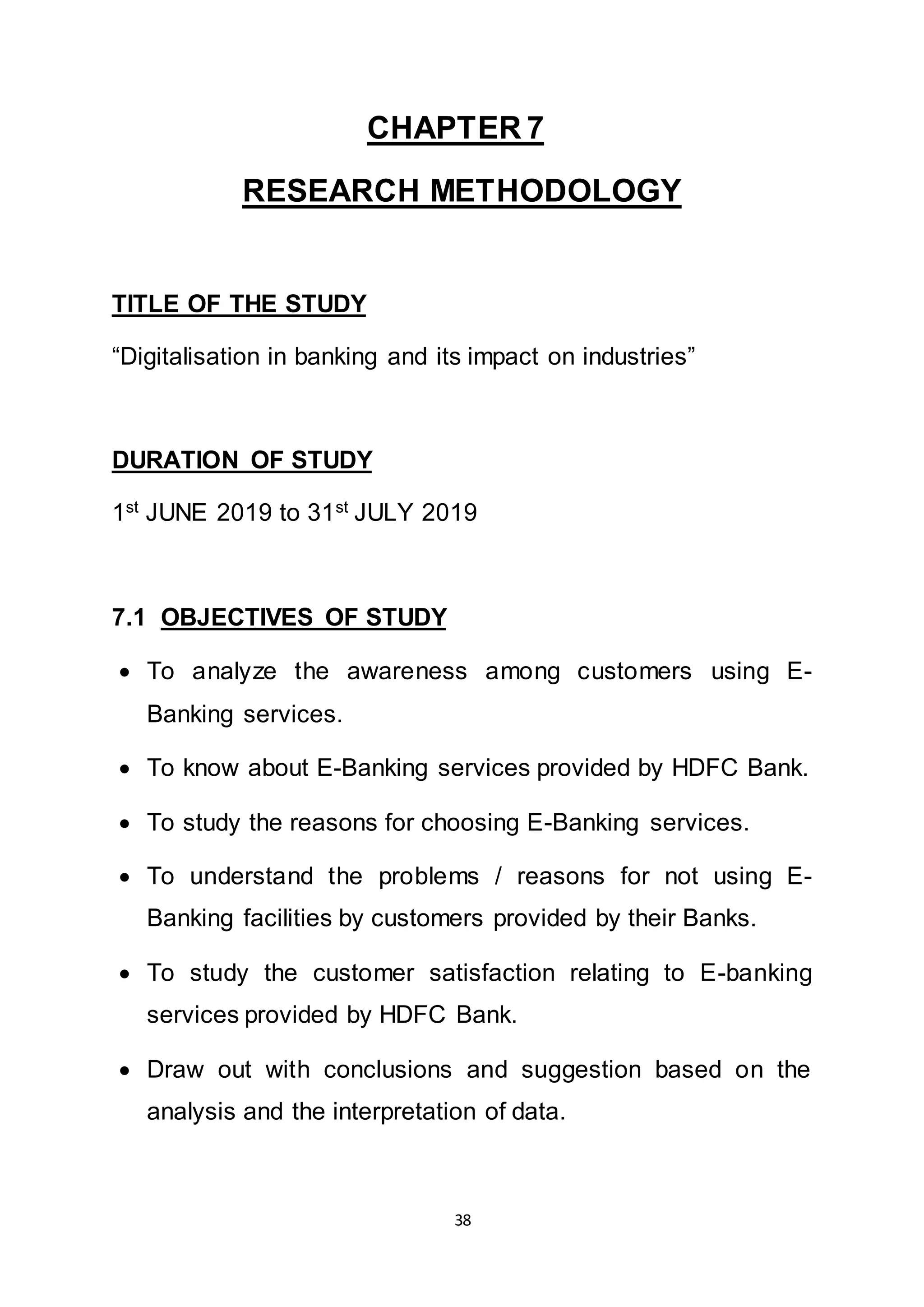 38
CHAPTER 7
RESEARCH METHODOLOGY
TITLE OF THE STUDY
“Digitalisation in banking and its impact on industries”
DURATION OF STUDY
1st
JUNE 2019 to 31st
JULY 2019
7.1 OBJECTIVES OF STUDY
 To analyze the awareness among customers using E-
Banking services.
 To know about E-Banking services provided by HDFC Bank.
 To study the reasons for choosing E-Banking services.
 To understand the problems / reasons for not using E-
Banking facilities by customers provided by their Banks.
 To study the customer satisfaction relating to E-banking
services provided by HDFC Bank.
 Draw out with conclusions and suggestion based on the
analysis and the interpretation of data.
 