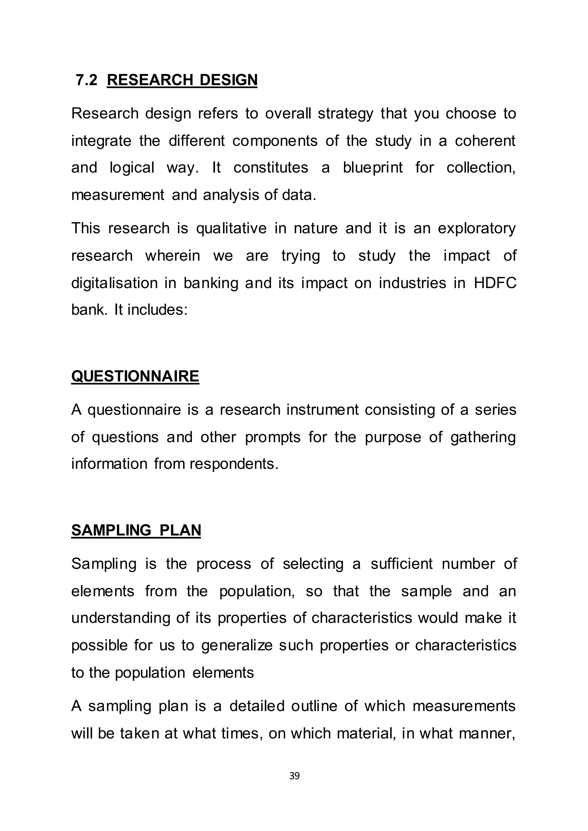 39
7.2 RESEARCH DESIGN
Research design refers to overall strategy that you choose to
integrate the different components of the study in a coherent
and logical way. It constitutes a blueprint for collection,
measurement and analysis of data.
This research is qualitative in nature and it is an exploratory
research wherein we are trying to study the impact of
digitalisation in banking and its impact on industries in HDFC
bank. It includes:
QUESTIONNAIRE
A questionnaire is a research instrument consisting of a series
of questions and other prompts for the purpose of gathering
information from respondents.
SAMPLING PLAN
Sampling is the process of selecting a sufficient number of
elements from the population, so that the sample and an
understanding of its properties of characteristics would make it
possible for us to generalize such properties or characteristics
to the population elements
A sampling plan is a detailed outline of which measurements
will be taken at what times, on which material, in what manner,
 