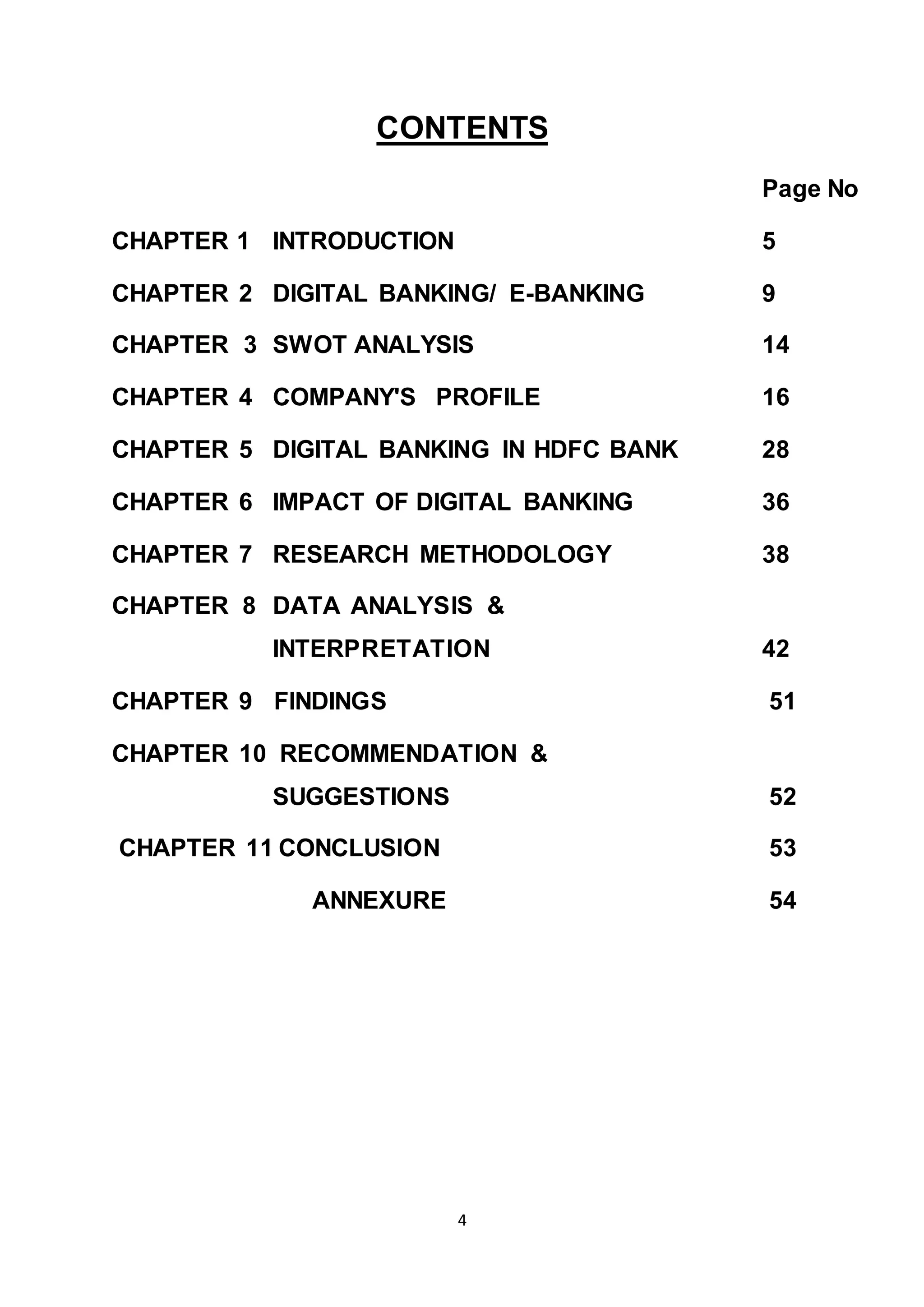 4
CONTENTS
Page No
CHAPTER 1 INTRODUCTION 5
CHAPTER 2 DIGITAL BANKING/ E-BANKING 9
CHAPTER 3 SWOT ANALYSIS 14
CHAPTER 4 COMPANY'S PROFILE 16
CHAPTER 5 DIGITAL BANKING IN HDFC BANK 28
CHAPTER 6 IMPACT OF DIGITAL BANKING 36
CHAPTER 7 RESEARCH METHODOLOGY 38
CHAPTER 8 DATA ANALYSIS &
INTERPRETATION 42
CHAPTER 9 FINDINGS 51
CHAPTER 10 RECOMMENDATION &
SUGGESTIONS 52
CHAPTER 11 CONCLUSION 53
ANNEXURE 54
 