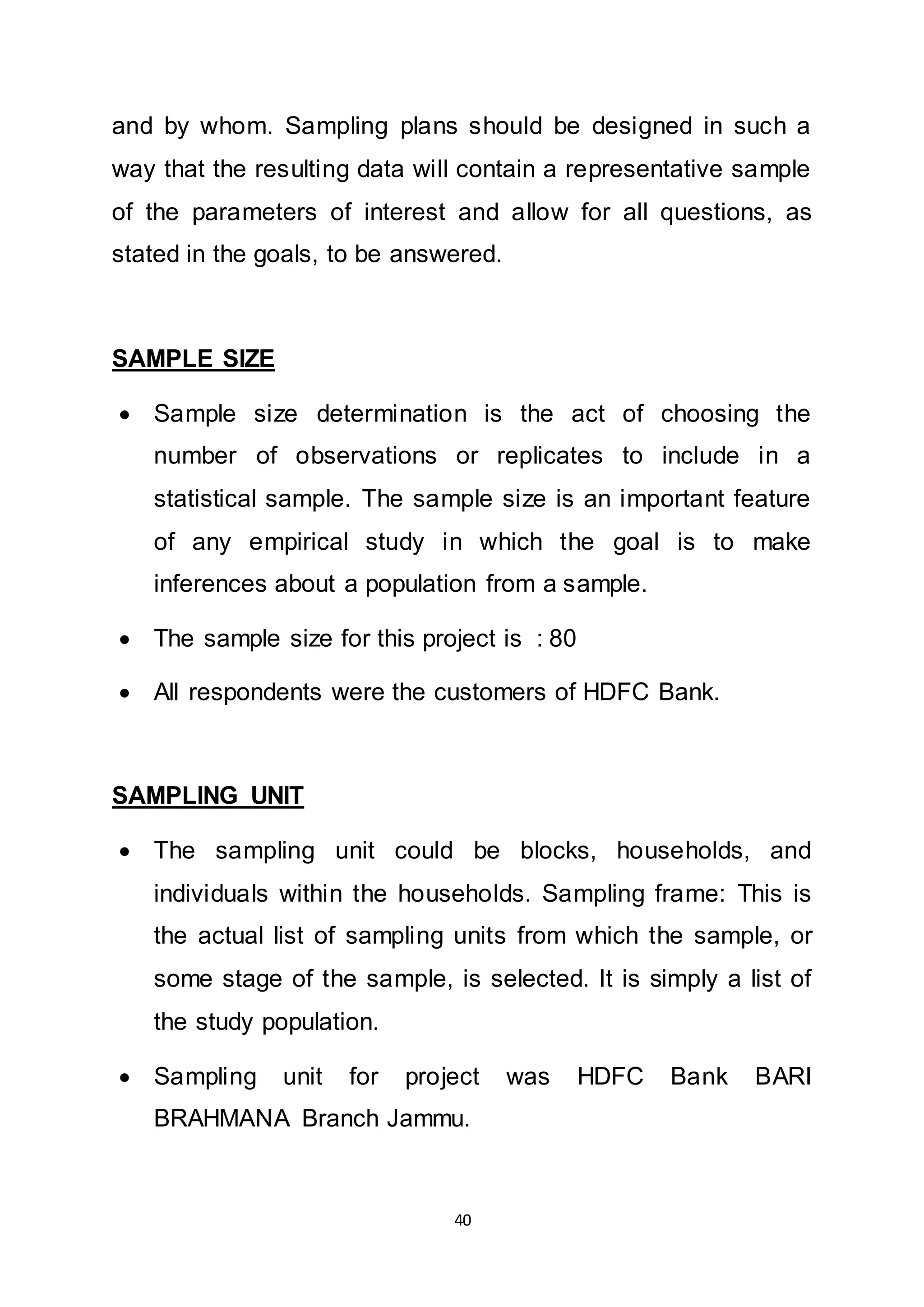 40
and by whom. Sampling plans should be designed in such a
way that the resulting data will contain a representative sample
of the parameters of interest and allow for all questions, as
stated in the goals, to be answered.
SAMPLE SIZE
 Sample size determination is the act of choosing the
number of observations or replicates to include in a
statistical sample. The sample size is an important feature
of any empirical study in which the goal is to make
inferences about a population from a sample.
 The sample size for this project is : 80
 All respondents were the customers of HDFC Bank.
SAMPLING UNIT
 The sampling unit could be blocks, households, and
individuals within the households. Sampling frame: This is
the actual list of sampling units from which the sample, or
some stage of the sample, is selected. It is simply a list of
the study population.
 Sampling unit for project was HDFC Bank BARI
BRAHMANA Branch Jammu.
 