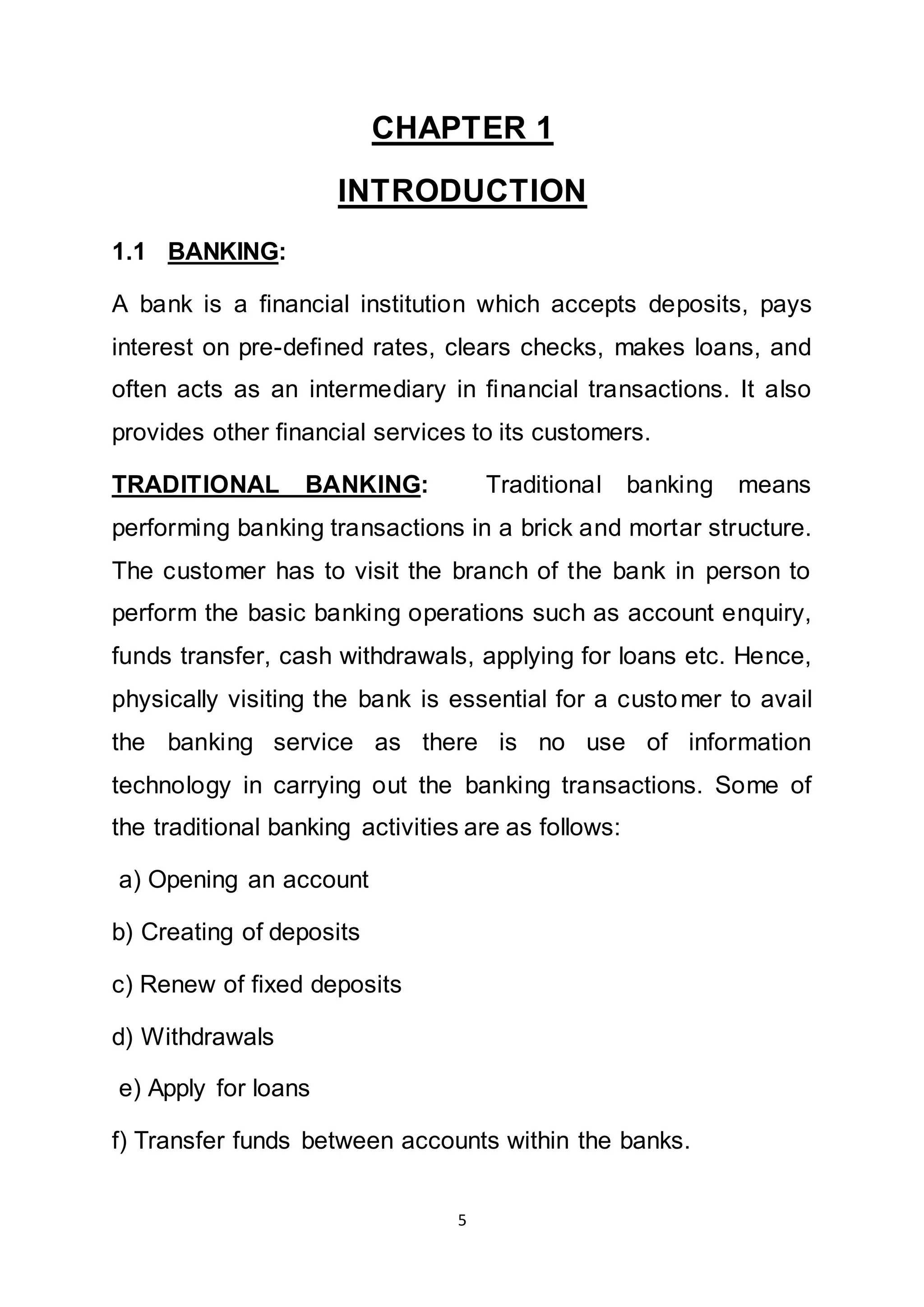 5
CHAPTER 1
INTRODUCTION
1.1 BANKING:
A bank is a financial institution which accepts deposits, pays
interest on pre-defined rates, clears checks, makes loans, and
often acts as an intermediary in financial transactions. It also
provides other financial services to its customers.
TRADITIONAL BANKING: Traditional banking means
performing banking transactions in a brick and mortar structure.
The customer has to visit the branch of the bank in person to
perform the basic banking operations such as account enquiry,
funds transfer, cash withdrawals, applying for loans etc. Hence,
physically visiting the bank is essential for a customer to avail
the banking service as there is no use of information
technology in carrying out the banking transactions. Some of
the traditional banking activities are as follows:
a) Opening an account
b) Creating of deposits
c) Renew of fixed deposits
d) Withdrawals
e) Apply for loans
f) Transfer funds between accounts within the banks.
 