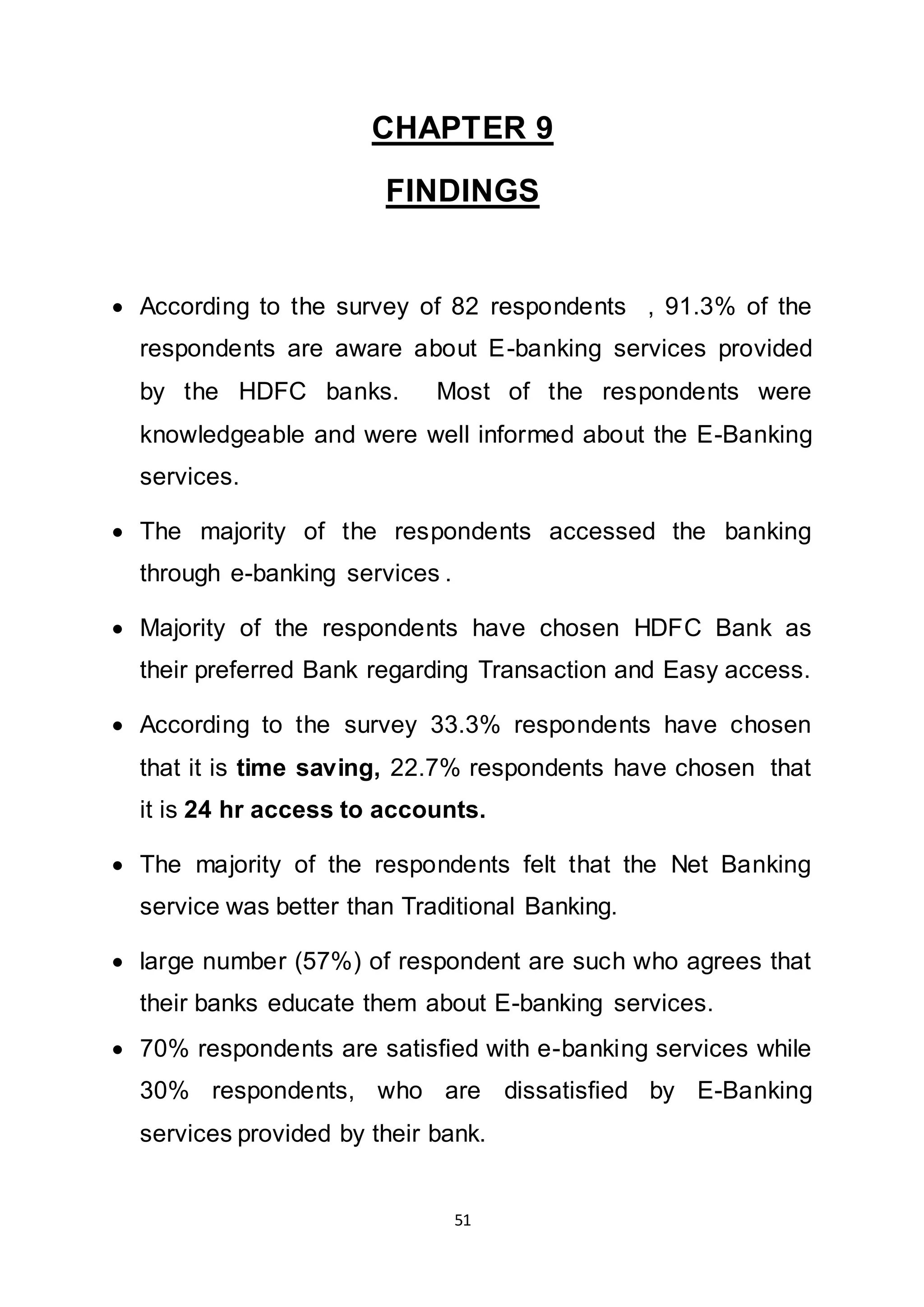 51
CHAPTER 9
FINDINGS
 According to the survey of 82 respondents , 91.3% of the
respondents are aware about E-banking services provided
by the HDFC banks. Most of the respondents were
knowledgeable and were well informed about the E-Banking
services.
 The majority of the respondents accessed the banking
through e-banking services .
 Majority of the respondents have chosen HDFC Bank as
their preferred Bank regarding Transaction and Easy access.
 According to the survey 33.3% respondents have chosen
that it is time saving, 22.7% respondents have chosen that
it is 24 hr access to accounts.
 The majority of the respondents felt that the Net Banking
service was better than Traditional Banking.
 large number (57%) of respondent are such who agrees that
their banks educate them about E-banking services.
 70% respondents are satisfied with e-banking services while
30% respondents, who are dissatisfied by E-Banking
services provided by their bank.
 