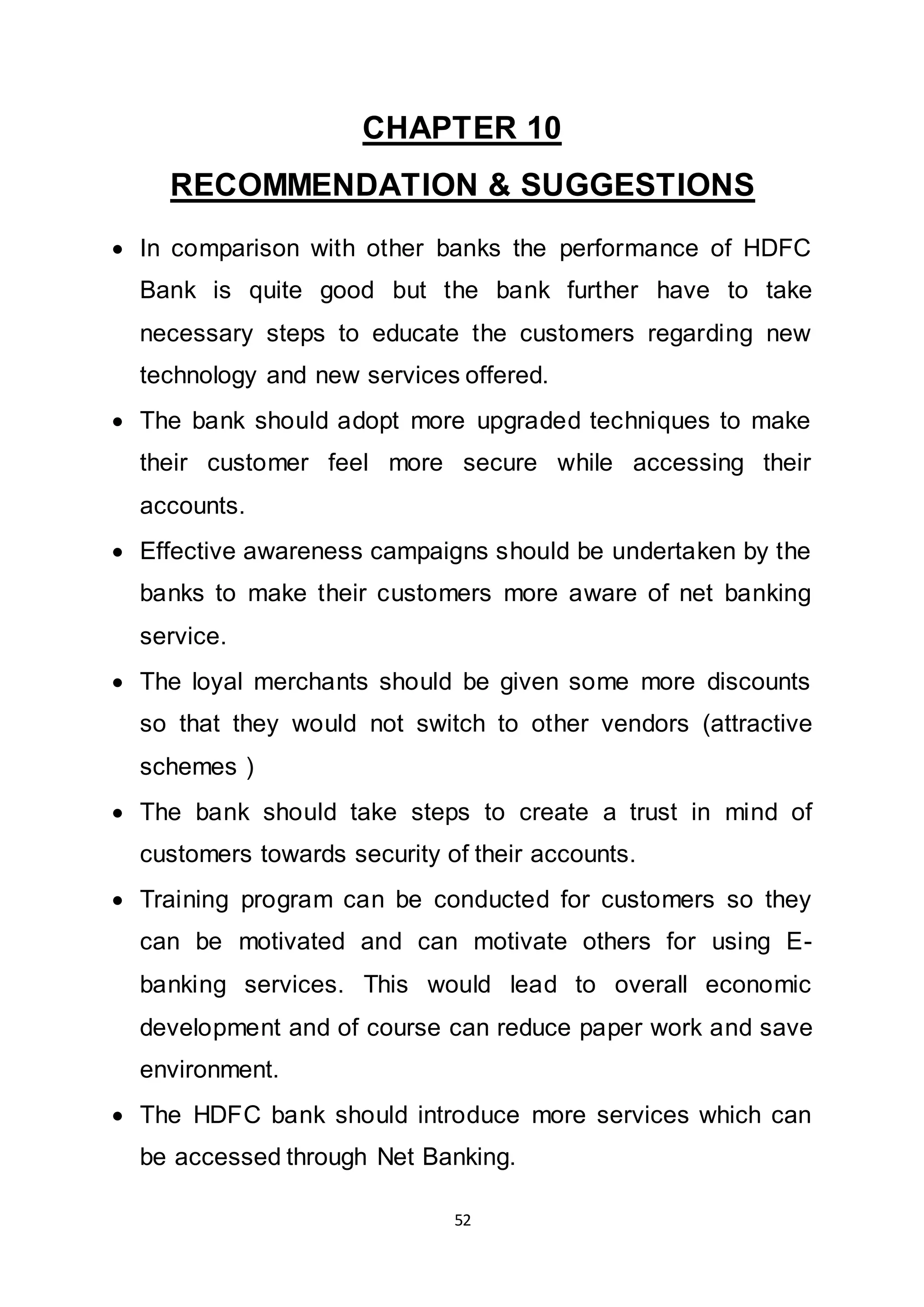 52
CHAPTER 10
RECOMMENDATION & SUGGESTIONS
 In comparison with other banks the performance of HDFC
Bank is quite good but the bank further have to take
necessary steps to educate the customers regarding new
technology and new services offered.
 The bank should adopt more upgraded techniques to make
their customer feel more secure while accessing their
accounts.
 Effective awareness campaigns should be undertaken by the
banks to make their customers more aware of net banking
service.
 The loyal merchants should be given some more discounts
so that they would not switch to other vendors (attractive
schemes )
 The bank should take steps to create a trust in mind of
customers towards security of their accounts.
 Training program can be conducted for customers so they
can be motivated and can motivate others for using E-
banking services. This would lead to overall economic
development and of course can reduce paper work and save
environment.
 The HDFC bank should introduce more services which can
be accessed through Net Banking.
 