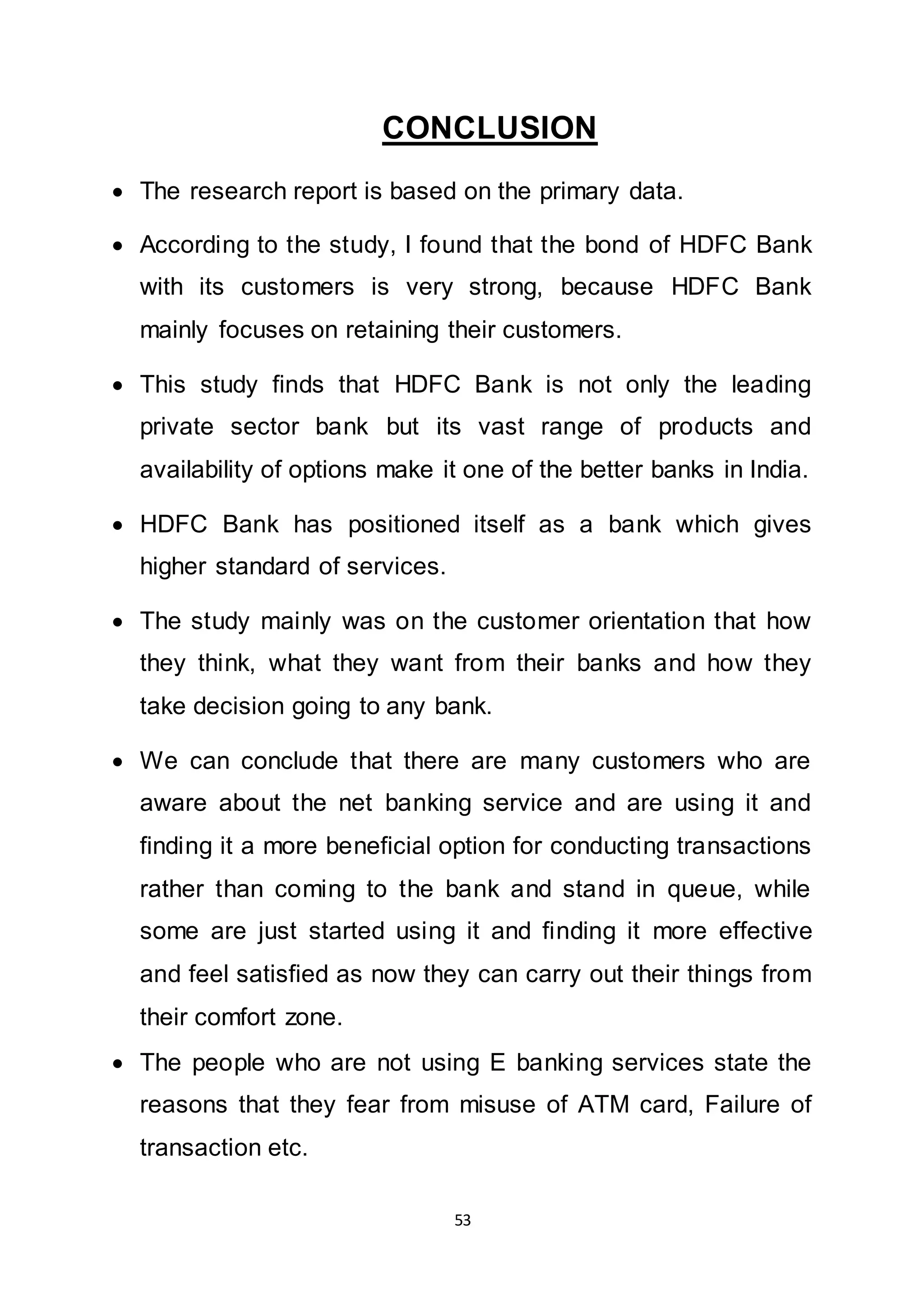 53
CONCLUSION
 The research report is based on the primary data.
 According to the study, I found that the bond of HDFC Bank
with its customers is very strong, because HDFC Bank
mainly focuses on retaining their customers.
 This study finds that HDFC Bank is not only the leading
private sector bank but its vast range of products and
availability of options make it one of the better banks in India.
 HDFC Bank has positioned itself as a bank which gives
higher standard of services.
 The study mainly was on the customer orientation that how
they think, what they want from their banks and how they
take decision going to any bank.
 We can conclude that there are many customers who are
aware about the net banking service and are using it and
finding it a more beneficial option for conducting transactions
rather than coming to the bank and stand in queue, while
some are just started using it and finding it more effective
and feel satisfied as now they can carry out their things from
their comfort zone.
 The people who are not using E banking services state the
reasons that they fear from misuse of ATM card, Failure of
transaction etc.
 