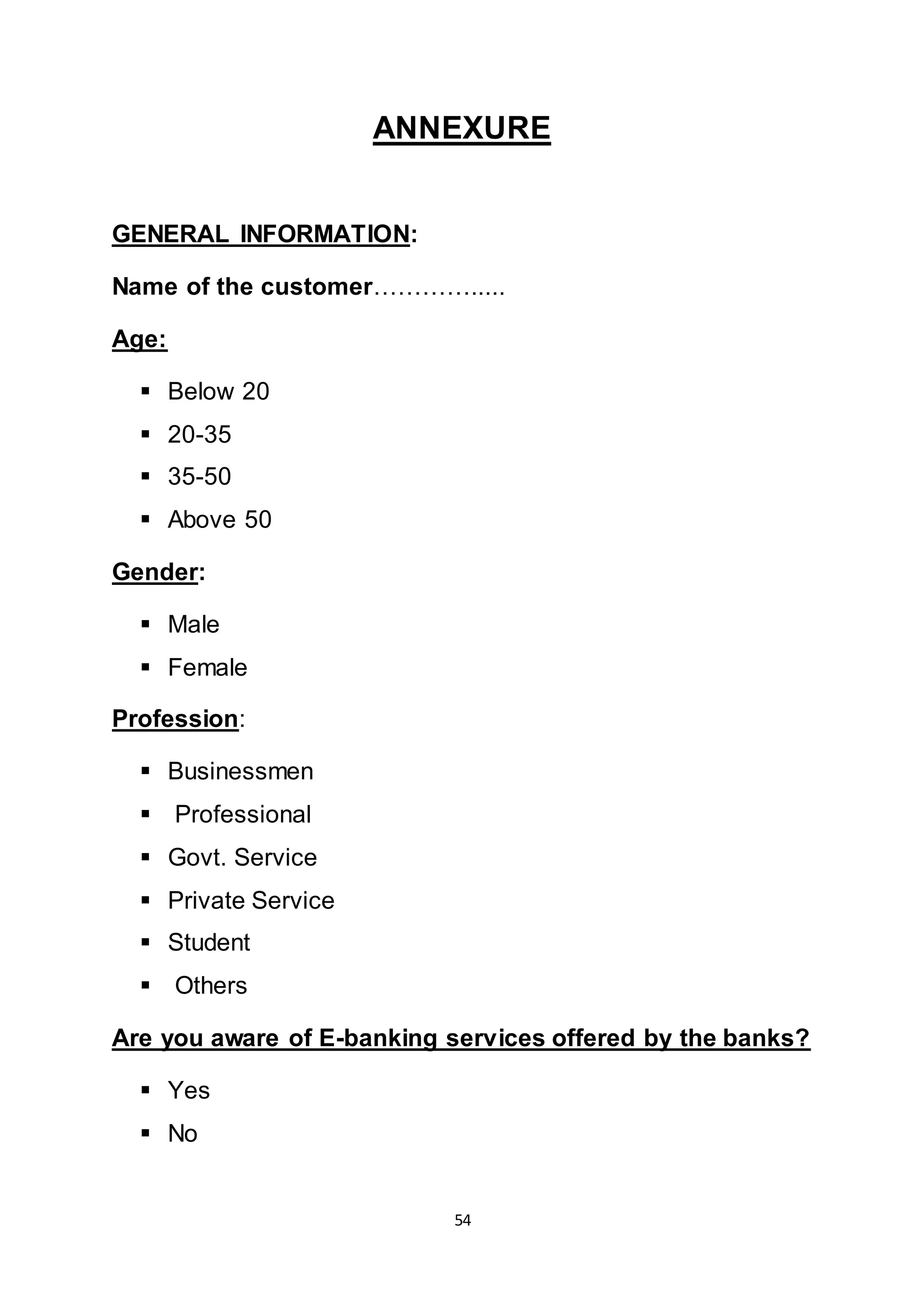 54
ANNEXURE
GENERAL INFORMATION:
Name of the customer………….....
Age:
 Below 20
 20-35
 35-50
 Above 50
Gender:
 Male
 Female
Profession:
 Businessmen
 Professional
 Govt. Service
 Private Service
 Student
 Others
Are you aware of E-banking services offered by the banks?
 Yes
 No
 