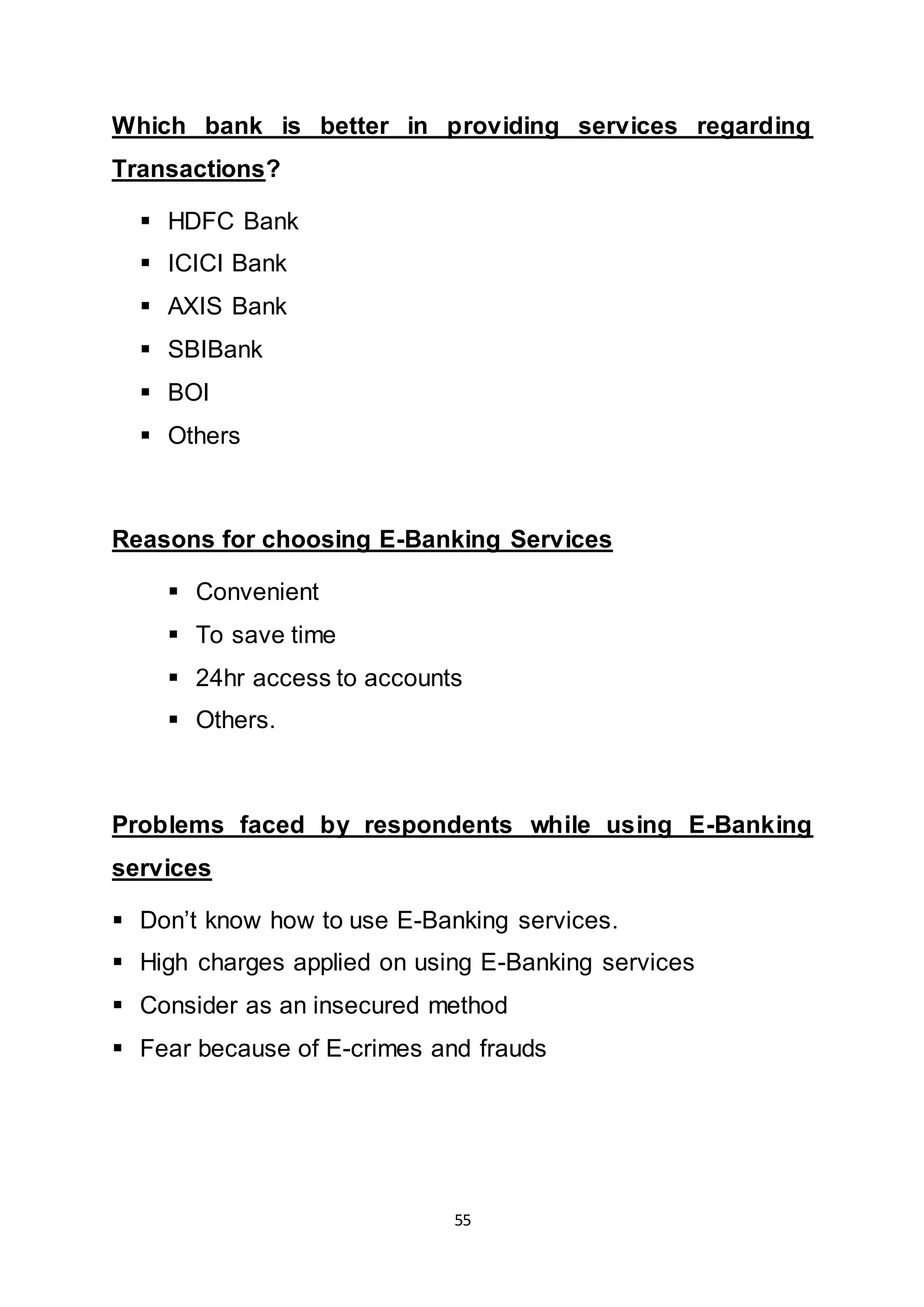 55
Which bank is better in providing services regarding
Transactions?
 HDFC Bank
 ICICI Bank
 AXIS Bank
 SBIBank
 BOI
 Others
Reasons for choosing E-Banking Services
 Convenient
 To save time
 24hr access to accounts
 Others.
Problems faced by respondents while using E-Banking
services
 Don’t know how to use E-Banking services.
 High charges applied on using E-Banking services
 Consider as an insecured method
 Fear because of E-crimes and frauds
 