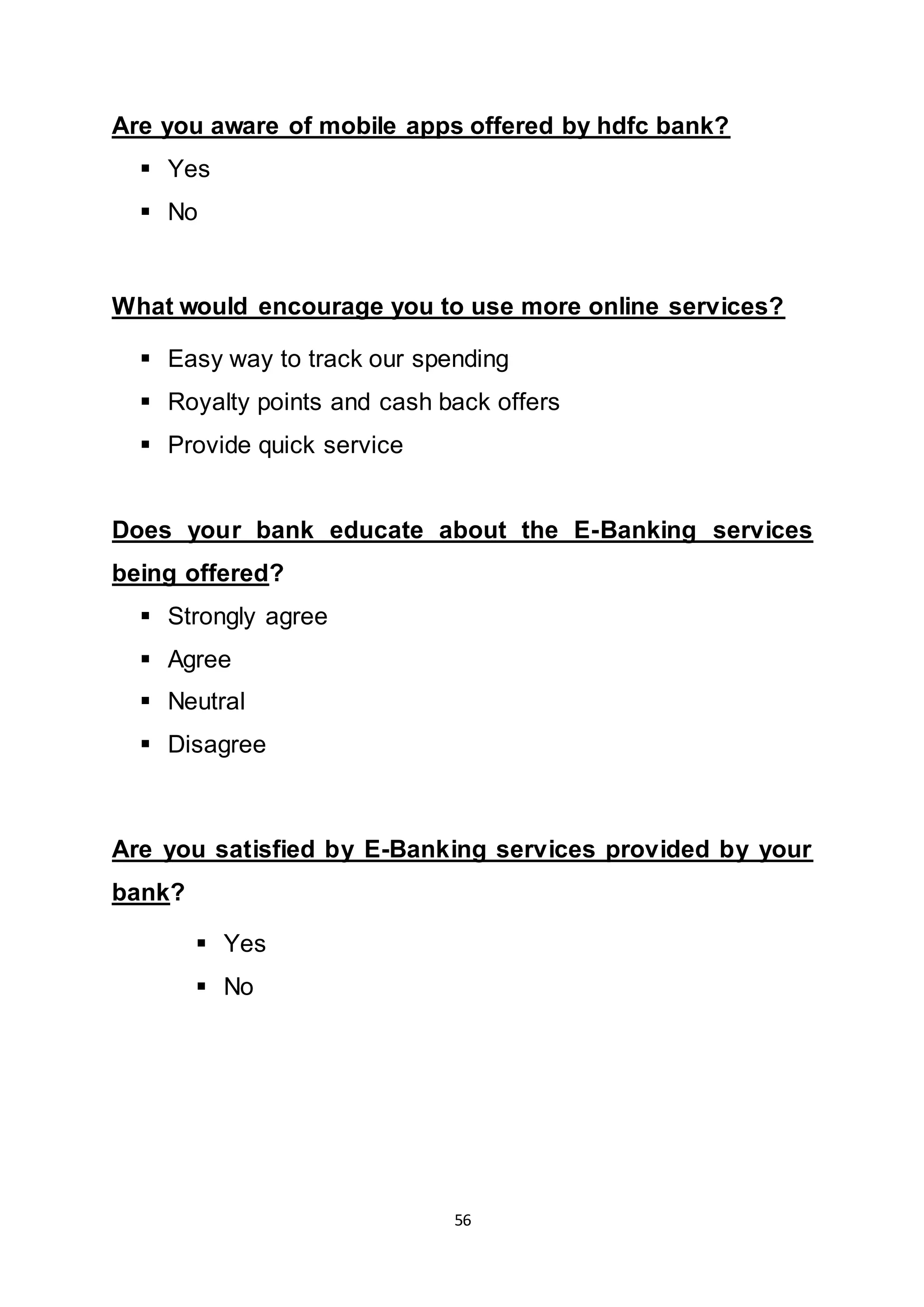 56
Are you aware of mobile apps offered by hdfc bank?
 Yes
 No
What would encourage you to use more online services?
 Easy way to track our spending
 Royalty points and cash back offers
 Provide quick service
Does your bank educate about the E-Banking services
being offered?
 Strongly agree
 Agree
 Neutral
 Disagree
Are you satisfied by E-Banking services provided by your
bank?
 Yes
 No
 