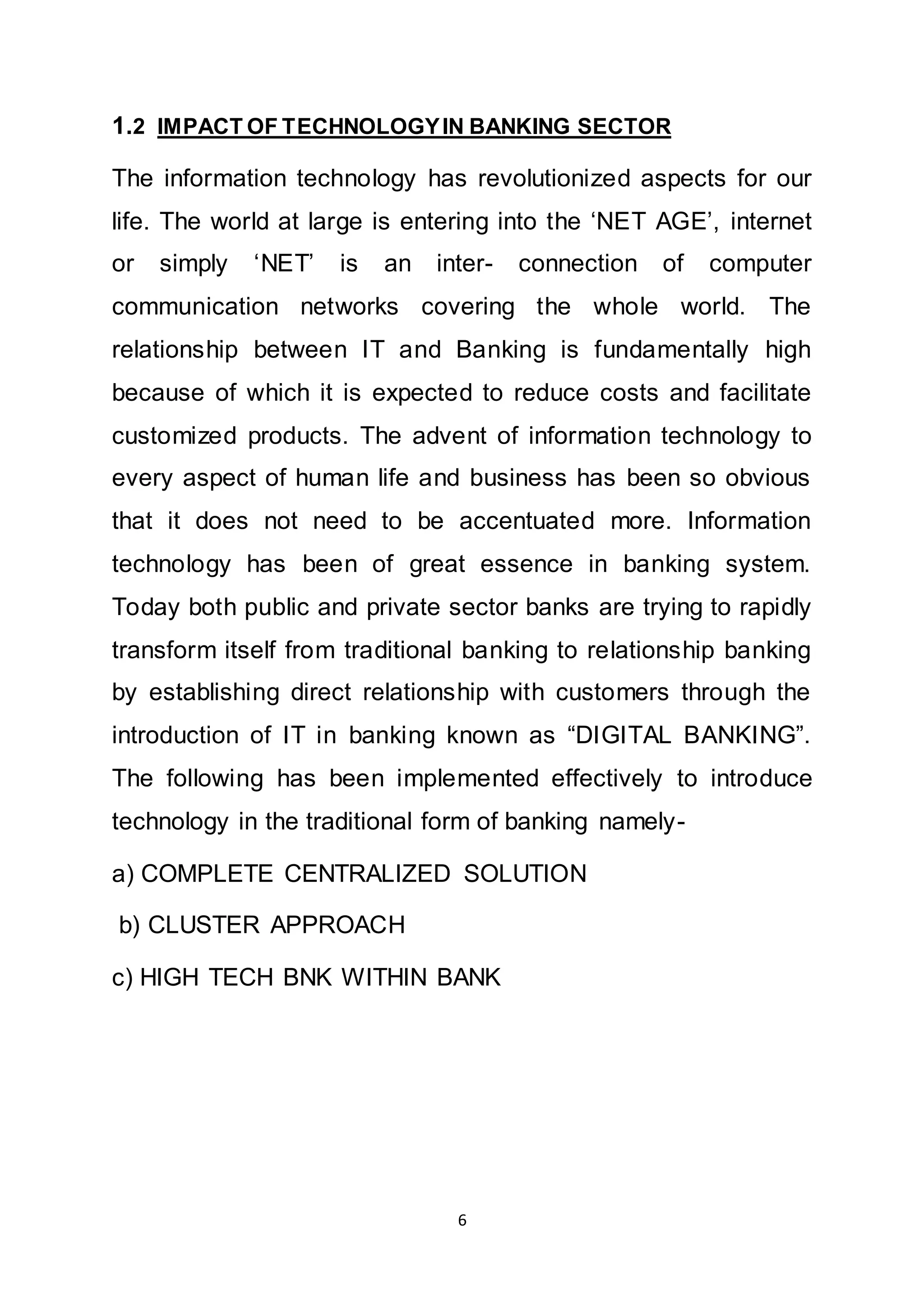 6
1.2 IMPACT OF TECHNOLOGYIN BANKING SECTOR
The information technology has revolutionized aspects for our
life. The world at large is entering into the ‘NET AGE’, internet
or simply ‘NET’ is an inter- connection of computer
communication networks covering the whole world. The
relationship between IT and Banking is fundamentally high
because of which it is expected to reduce costs and facilitate
customized products. The advent of information technology to
every aspect of human life and business has been so obvious
that it does not need to be accentuated more. Information
technology has been of great essence in banking system.
Today both public and private sector banks are trying to rapidly
transform itself from traditional banking to relationship banking
by establishing direct relationship with customers through the
introduction of IT in banking known as “DIGITAL BANKING”.
The following has been implemented effectively to introduce
technology in the traditional form of banking namely-
a) COMPLETE CENTRALIZED SOLUTION
b) CLUSTER APPROACH
c) HIGH TECH BNK WITHIN BANK
 