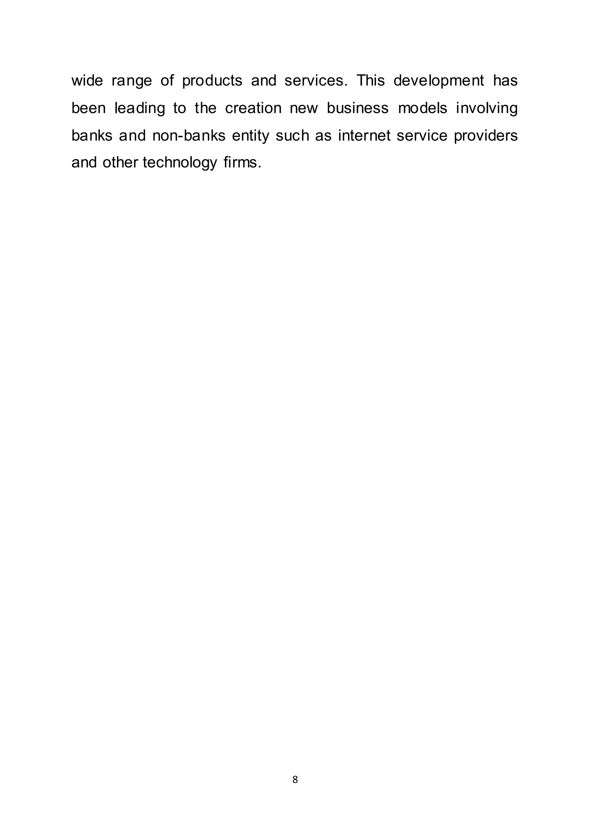 8
wide range of products and services. This development has
been leading to the creation new business models involving
banks and non-banks entity such as internet service providers
and other technology firms.
 