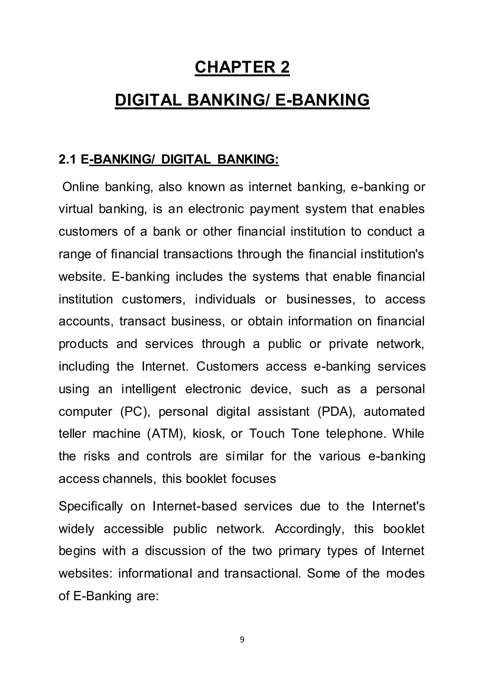 9
CHAPTER 2
DIGITAL BANKING/ E-BANKING
2.1 E-BANKING/ DIGITAL BANKING:
Online banking, also known as internet banking, e-banking or
virtual banking, is an electronic payment system that enables
customers of a bank or other financial institution to conduct a
range of financial transactions through the financial institution's
website. E-banking includes the systems that enable financial
institution customers, individuals or businesses, to access
accounts, transact business, or obtain information on financial
products and services through a public or private network,
including the Internet. Customers access e-banking services
using an intelligent electronic device, such as a personal
computer (PC), personal digital assistant (PDA), automated
teller machine (ATM), kiosk, or Touch Tone telephone. While
the risks and controls are similar for the various e-banking
access channels, this booklet focuses
Specifically on Internet-based services due to the Internet's
widely accessible public network. Accordingly, this booklet
begins with a discussion of the two primary types of Internet
websites: informational and transactional. Some of the modes
of E-Banking are:
 