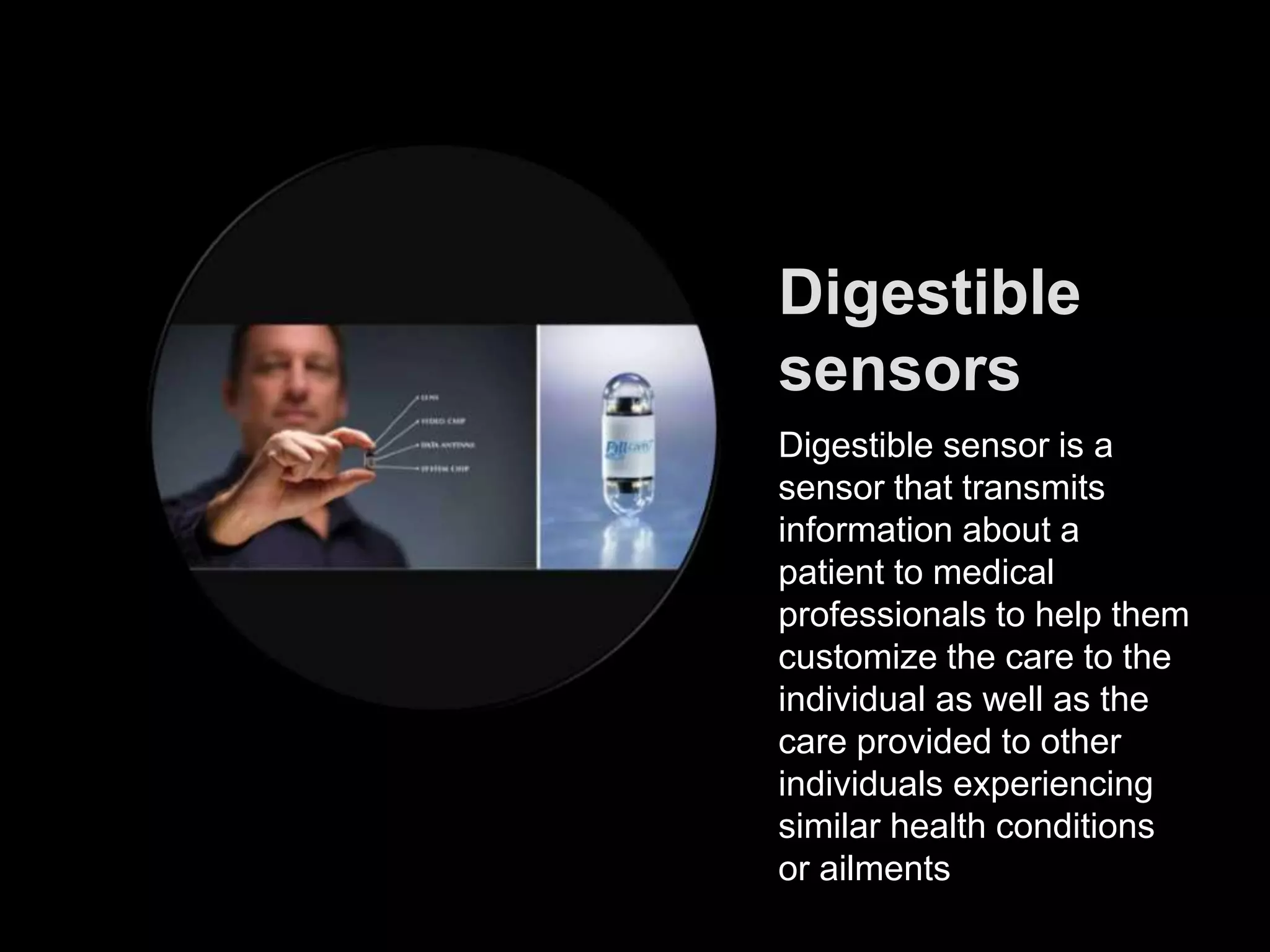 Digestible
sensors
Digestible sensor is a
sensor that transmits
information about a
patient to medical
professionals to help them
customize the care to the
individual as well as the
care provided to other
individuals experiencing
similar health conditions
or ailments
 