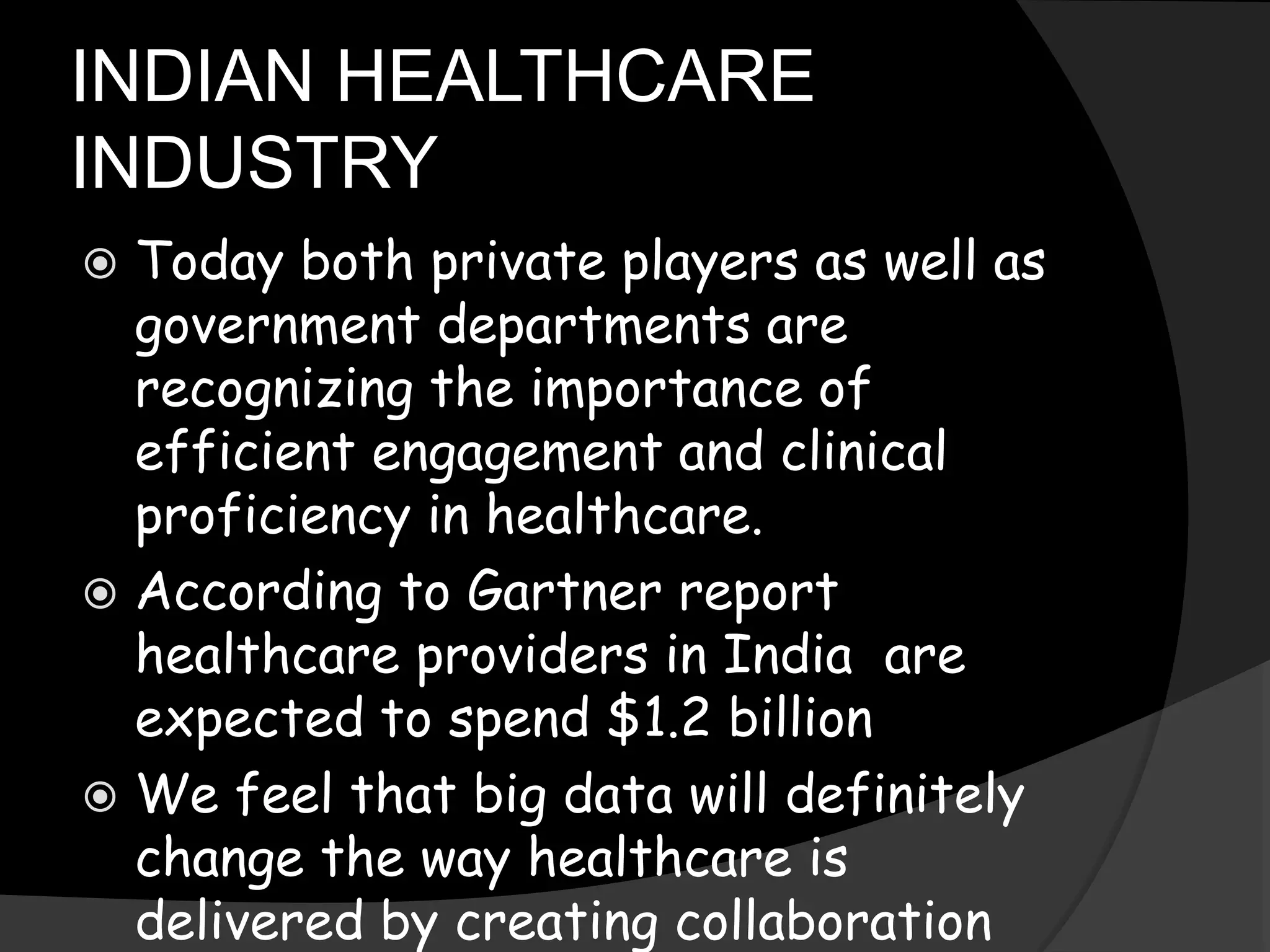 INDIAN HEALTHCARE
INDUSTRY
 Today both private players as well as
government departments are
recognizing the importance of
efficient engagement and clinical
proficiency in healthcare.
 According to Gartner report
healthcare providers in India are
expected to spend $1.2 billion
 We feel that big data will definitely
change the way healthcare is
delivered by creating collaboration
 