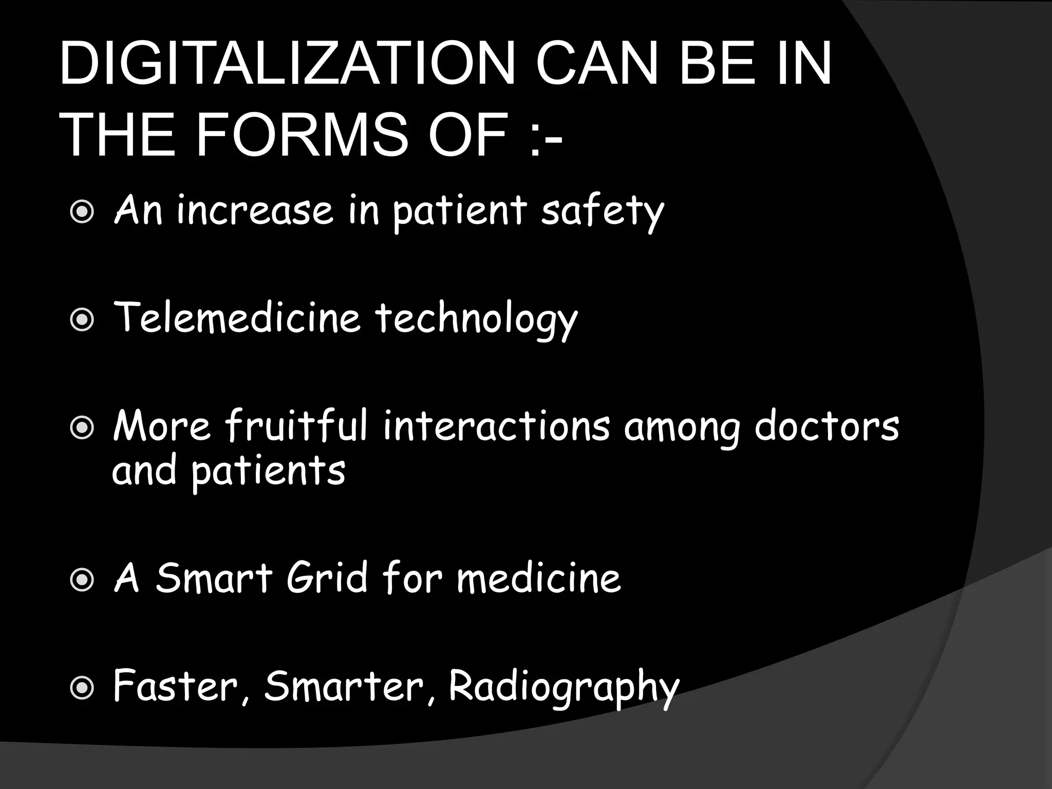DIGITALIZATION CAN BE IN
THE FORMS OF :-
 An increase in patient safety
 Telemedicine technology
 More fruitful interactions among doctors
and patients
 A Smart Grid for medicine
 Faster, Smarter, Radiography
 
