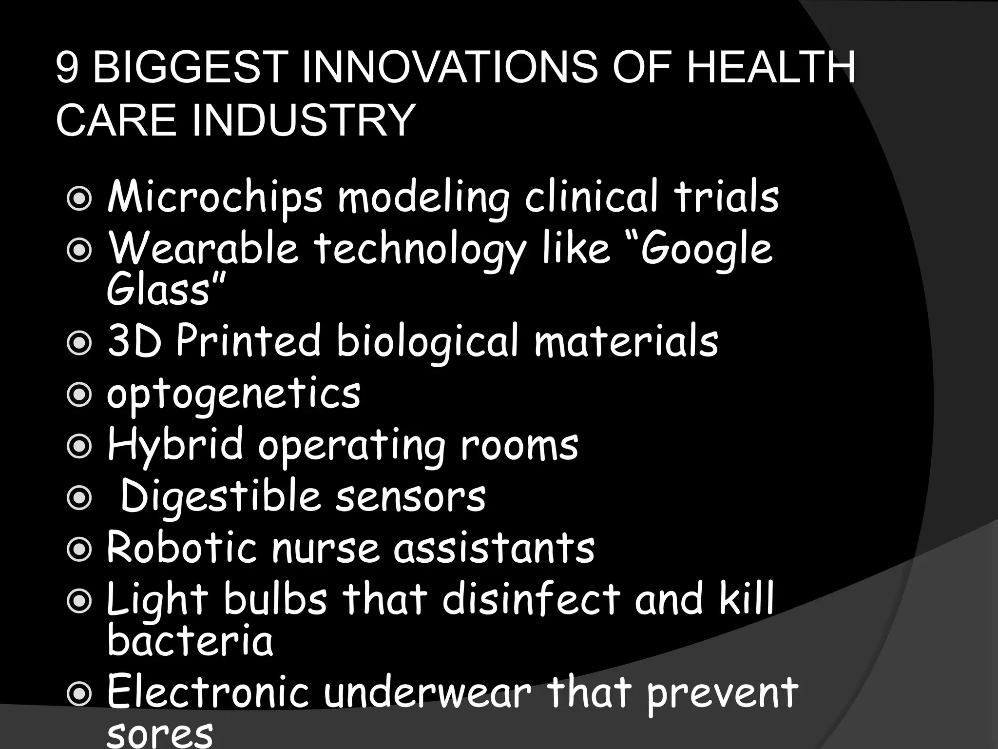 9 BIGGEST INNOVATIONS OF HEALTH
CARE INDUSTRY
 Microchips modeling clinical trials
 Wearable technology like “Google
Glass”
 3D Printed biological materials
 optogenetics
 Hybrid operating rooms
 Digestible sensors
 Robotic nurse assistants
 Light bulbs that disinfect and kill
bacteria
 Electronic underwear that prevent
sores
 