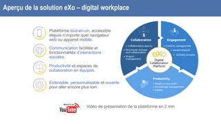 Aperçu de la solution eXo – digital workplace
Plateforme tout-en-un, accessible
depuis n’importe quel navigateur
web ou appareil mobile.
Communication facilitée et
fonctionnalités d’interactions
sociales.
Productivité et espaces de
collaboration en équipes.
Extensible, personnalisable et ouverte
pour aller encore plus loin..
Vidéo de présentation de la plateforme en 2 min
 