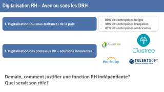 Digitalisation RH – Avec ou sans les DRH
1. Digitalisation (ou sous-traitance) de la paie
2. Digitalisation des processus RH – solutions innovantes
- 80% des entreprises belges
- 30% des entreprises françaises
- 47% des entreprises américaines
Demain, comment justifier une fonction RH indépendante?
Quel serait son rôle?
 