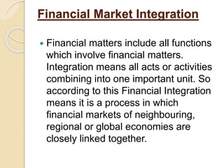 Financial Market Integration
 Financial matters include all functions
which involve financial matters.
Integration means all acts or activities
combining into one important unit. So
according to this Financial Integration
means it is a process in which
financial markets of neighbouring,
regional or global economies are
closely linked together.
 