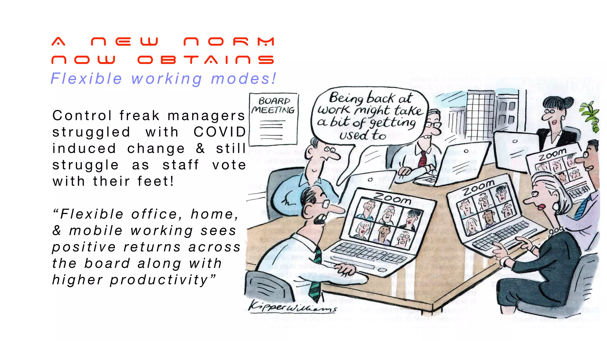 A N E W N O R M
N O W O B T A I N S
F l e x i b l e w o r k i n g m o d e s !
C o n t ro l f re a k m a n a g e r s
s t r u g g l e d w i t h C O V I D
i n d u c e d c h a n g e & s t i l l
s t r u g g l e a s s t a ff v o t e
w i t h t h e i r f e e t !
“ F l e x i b l e o ff i c e , h o m e ,
& m o b i l e w o r k i n g s e e s
p o s i t i v e re t u r n s a c ro s s
t h e b o a rd a l o n g w i t h
h i g h e r p ro d u c t i v i t y ”
 