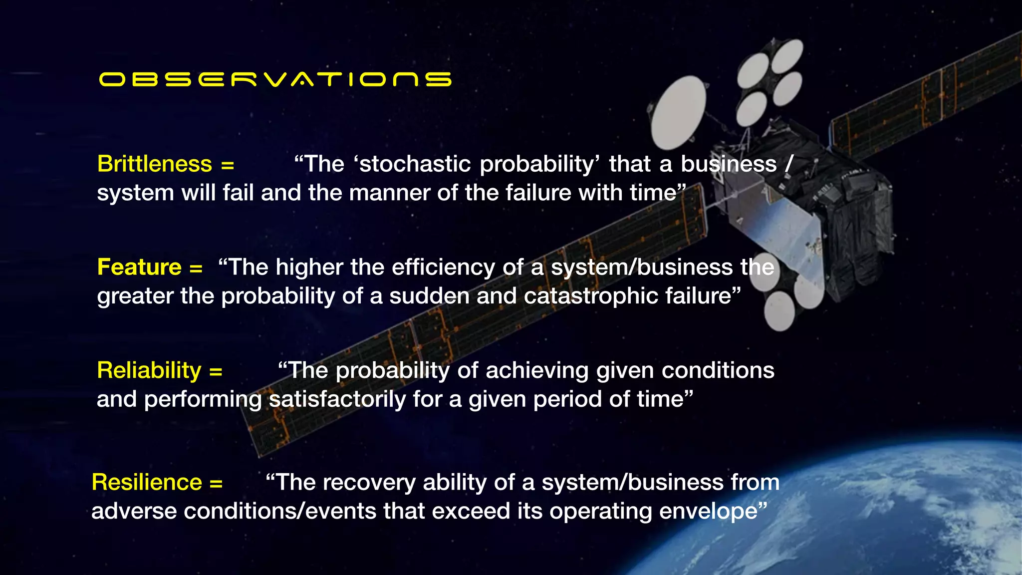 Brittleness = “The ‘stochastic probability’ that a business /
system will fail and the manner of the failure with time”
OBSERVATIONS
Feature = “The higher the ef
fi
ciency of a system/business the
greater the probability of a sudden and catastrophic failure”
Reliability = “The probability of achieving given conditions
and performing satisfactorily for a given period of time”
Resilience = “The recovery ability of a system/business from
adverse conditions/events that exceed its operating envelope”
 
