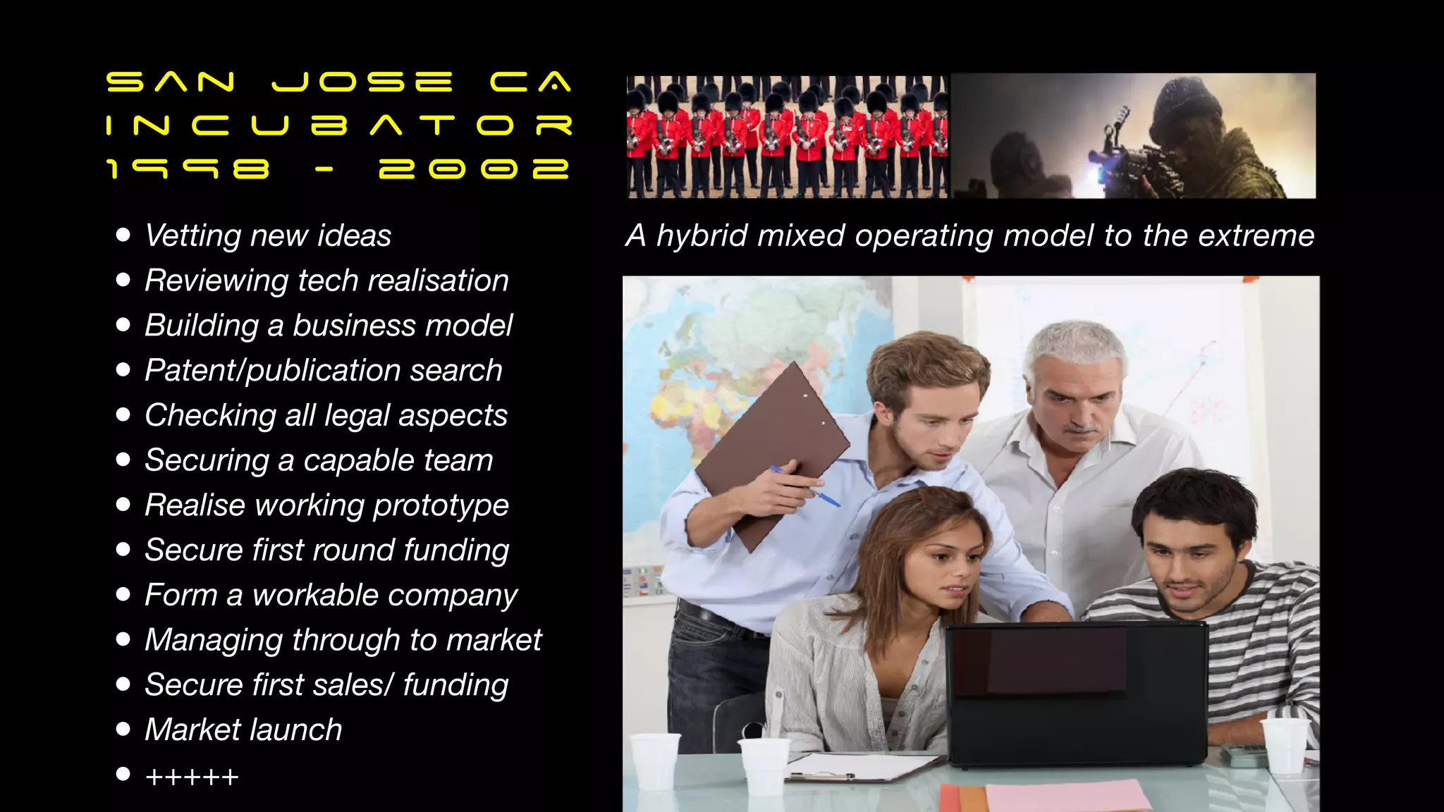 Sa n Jose CA
I n c u b a t o r
1 9 9 8 - 2 0 0 2
• Vetting new ideas
• Reviewing tech realisation
• Building a business model
• Patent/publication search
• Checking all legal aspects
• Securing a capable team
• Realise working prototype
• Secure
fi
rst round funding
• Form a workable company
• Managing through to market
• Secure
fi
rst sales/ funding
• Market launch
• +++++
A hybrid mixed operating model to the extreme
 
